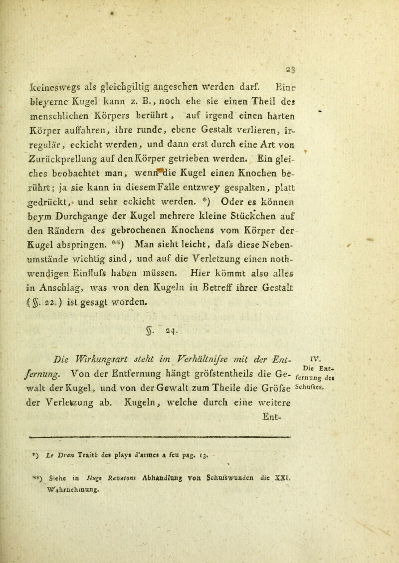 keineswegs als gleichgiltig angesehen werden darf. Eine blejerne Kugel kann z. B. ,noch ehe sie einen Theil des menschlichen Körpers berührt, auf irgend'einen harten Körper auffahren, ihre runde, ebene Gestalt verlieren, ir- regulär, eckicht werden, und dann erst durch eine Art von Zurückprellung auf den Körper getrieben werden. Ein glei- ches beobachtet man, wenri*Mie Kugel einen Knochen be- rührt; ja sie kann in diesem Falle entzwey gespalten, platt gedrückt,» und sehr eckicht werden. *) Oder es können bejm Durchgänge der Kugel mehrere kleine Stückchen auf den Rändern des gebrochenen Knochens vom Körper der- Kugel abspringen. Man sieht leicht, dafs diese Neben- urnstände wichtig sind, und auf die Verletzung einen noth- wendigen Einflufs haben müssen. Hier kömmt also alles in Anschlag, was von den Kugeln in Betreff ihrer Gestalt {§. 22.) ist gesagt worden. Die Wirkungsart steht im Verhältnijse mit der Ent- IV. fernung. Von der Entfernung hangt gröfstentheils die Ge- fcmung^« Walt der Kugel , und von der Gewalt zum Theile die Gröfse Schufscs. der Yerlelizung ab. Kugeln, welche durch eine weitere Ent- ’') Le Dran Traitfe des plays d’armes a feu pag. ij. \ **) Siehe in Äwga Ravatons AbhandIlUJg von Schulswundcn die .XXi. Wahruehtmmg.