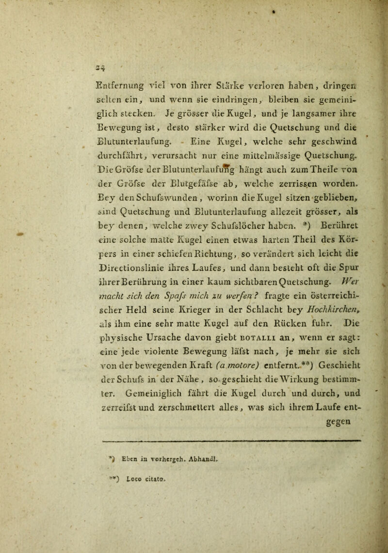 Entfernung viel von ihrer Starke verloren haben, dringen selten ein, und wenn sie eindringen, bleiben sie gemeini- glich stecken. Je grösser die Kugel, und je langsamer ihre Bewegung ist, desto stärker wird die Quetschung und die Blutunterlaufung. - Eine Kugel, welche sehr geschwind durchfährt, verursacht nur eine mittelmässige Quetschung. DieGröfse derBlutunteriaiififlTg hängt auch zumTheile von der Gröfse der Elutgefälse ab, welche zerriss.en worden. Bey denSchufswunden , worinn die Kugel sitzen «geblieben, sind Quetschung und Blutunterlaufung allezeit grösser, als bey denen, welche zv/ey Schufslöcher haben. *) Berühret eine solche matte Kugel einen etwas harten Theil des Kör- pers in einer schiefen Richtung,, so verändert sich leicht die Directionslinie ihres Laufes, und dann besteht oft die Spur ihrer Berührung in einer kaum sichtbaren Quetschung. Jfe/ macht sich den Spafs mich m werfen? fragte ein österreichi- scher Held seine Krieger in der Schlacht bey Hochkirchen als ihm eine sehr matte Kugel auf den Rücken fuhr. Die physische Ursache davon giebt botalu an, wenn er sagt: eine jede violente Bewegung läfst nach, je mehr sie sich von der bewegenden Kraft entfernt..**) Geschieht derSchufs in* der Nähe , so geschieht die Wirkung bestimm- ter. Gemeiniglich fährt die Kugel durch und durch, und zerreifst und zerschmettert alles, was sich ihrem Laufe ent- gegen Eben in vorhergeh, AbhanJI. '■*) Loco citato.
