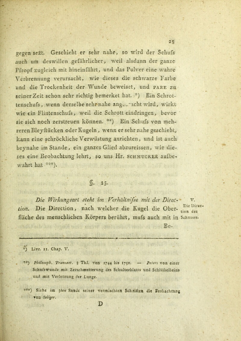 gegen se2t. Geschielit er sehr nahe, so wird der Schuls auch um deswillen gefährlicher, weil alsdann der ganze Pfropf zugleich mit hineinfährt, und das Pulver eine wahre Verbrennung verursacht, wie dieses die schwarze Farbe und die Trockenheit der Wunde beweiset, und pake zu seinerzeit schon sehr richtig bemerket hat, '^■) Ein Schrot- tenschufs, wenn derselbe sehr nahe ang^^acht wird, wirkt wie ein Flinteiischufs, weil die Schrott eindringen, bevor sie sich noch zerstreuen können. **) Ein Schufs von meh- reren Blejftiicken oder Kugeln, wenn er sehr nahe geschieht, kann eine schröckliche Verwüstung anrichten, und ist auch bejnahe im Stande, ein ganzes Glied abzureissen, wie die- ses eine Beobachtung lehrt, so uns Hr. schmucker aufbe-» wahrt hat fläche des menschlichen Körpers berührt, mufs auch mit in Schusses. . ’f*) Philosoph. Transact. 5 Thl, von 1744 bis 175®. — Peters von einer Schufswunde mit Zerschmetterung des Schulterblatts und Schlüfselbeins und mit Verletzung der Lunge. Die Wirkungsart steht im Verhällnijse mit der Direc- tion. Die Direction, nach welcher die Kugel die Ober- Die Direc- tion des V. Be- Livr. II. Chap. V.