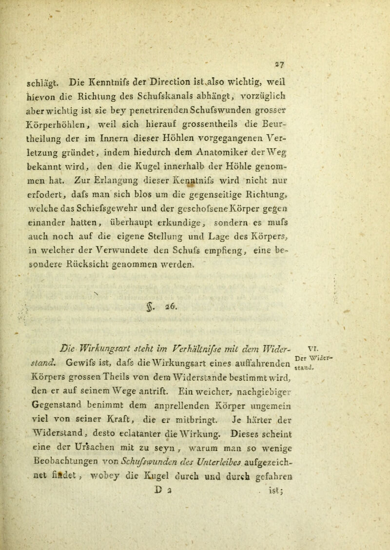 schlägt. Die Keimtiiifs der Direction istvalso wichtig, weil hievon die Richtung des Schufskanals abhängt, vorzüglich aber wichtig ist sie bej penetrirendenSchufswiinden grosser Körperhöhlen, weil sich hierauf grossentheils die Beur- theilung der im Innern dieser Höhlen vorgegangeneii Ver- letzung gründet, indem hiedurch dem Anatomiker der Weg bekannt wird, den die Kugel innerhalb der Höhle genom- men hat. Zur Erlangung dieser Kenatnifs wird nicht nur erfodert, dafs man sich bios um die gegenseitige Richtung, welche das Schiefsgewehr und der gcschofsene Körper gegen einander hatten, überhaupt erkundige, sondern es mufs auch noch auf die eigene Stellung und Lage des Körpers, in welcher der Verwundete den Schufs empfieng, eine be- sondere Rücksicht genommen werden, N \ $. i6. Die Wirkungsart steht im Werhaltnifse mit dem Wider^ stand, Gewifs ist, dafs die Wirkungsart eines auffahrenden Körpers grossen Theils von dem Widerstande bestimmt wird, den er auf seinem Wege antrift. Ein weicher, nachgiebige^' Gegenstand benimmt dem anprellenden Körper ungemein viel von seiner Kraft, die er mitbringt. Je härter der Widerstand, desto eclatanter die Wirkung. Dieses scheint eine der Ur*sachen mit zu seyn , warum man so wenige Beobachtungen von Schujs[»linden des Unterleibes aufgezeich- net findet, wobey die Kugel durch und durch gefahren D 3 . ist; vr. Der Wider- stand.