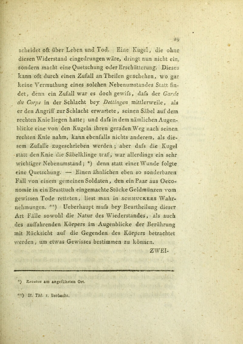sclieidet oft über Leben und Tod. Eine Kugeln die obne diesen Widerstand eingedrungen wäre, dringt nun nicht ein, sondern macht eine Quetschung oder Erschütterung. Dieses kann oft durch einen Zufall anTheileii geschehen, wo gar keine Vermuthung eines solchen Nebenumstandes Statt fin- det, denn ein Zufall war es dochgewifs, dafs der Garde du Corps in der Schlacht bey Dettingen mittlerweile, als er den Angriff zur Schlacht erwartete, seinen Sabel auf dem rechten Knie liegen hatte; und dafs in dem Jiämlichen Augen- blicke eine von den Kugeln ihren geraden Weg nach seinen, rechten Knie nahm, kann ebenfalls nichts anderem, als die- sem Zufalle zugeschrieben werden ; aber dafs die Kugel -statt den Knie die Säbelklinge traf, war allerdings ein sehr wichtiger Nebenumstand; *) denn statt einer Wunde folgte eine Quetschung. — Einen ähnlichen eben so sonderbaren Fall von einem gemeinen Soldaten, den ein Paar aus Oeco- nomie in ein Brusttuch eingemachte Stücke Geldmünzen vom gewissen Tode retteten, liest man in schmuckers Wahr- nehmungen. Ueberhaupt mufs bej Beurtheiiung dieser Art Fälle sowohl die Natur des Wiederstandes, als auch des auffahrenden Körpers im Augenblicke der Berührung mit Rücksicht auf die Gegendien des Körpers betrachtet W'erden, um etwas Gewisses bestimmen zu können. ZWEI- Rtivaton am angeführten Ort, **) II. Thl. I, Beobacht.