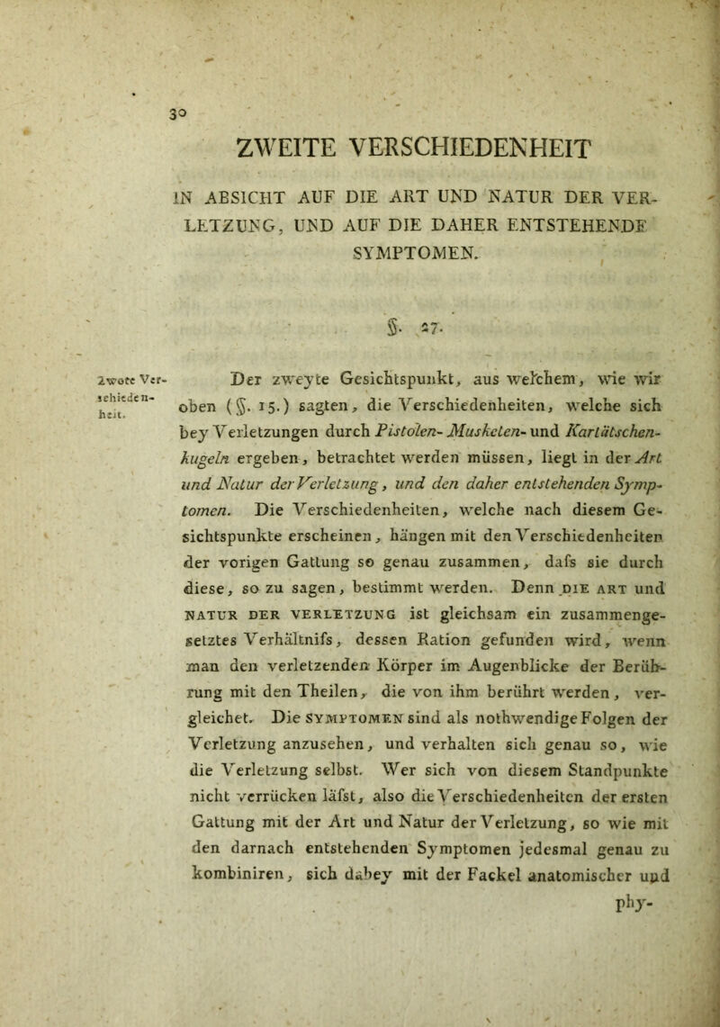 2wote V«r- schiedcn- h:it. ZWEITE VERSCHIEDENHEIT IN ABSICHT AUF DIE ART UND NATUR DER VER- LETZUNG, UND AUF DIE DAHER ENTSTEHENDE SYMPTOMEN. Der zweyte Gesichtspunkt, aus welchem, wie wir oben (§. 15.) sagten, die Verschiedenheiten, w^elche sich bey Verletzungen durch Pistolen- Musketen-\mA Kartätschen- kugeln ergeben , betrachtet werden müssen, liegt in Her Art und Natur der Verletzung, und den daher entstehenden Symp- tomen. Die Verschiedenheiten, w^elche nach diesem Ge- sichtspunkte erscheinen, hängen mit den Verschiedenheiten der vorigen Gattung so genau zusammen, dafs sie durch diese, so zu sagen, bestimmt w^erden. Denn,die art und NATUR DER VERLETZUNG ist glekhsam ein zusammenge- setztes Verhaltnifs, dessen Ration gefunden wird, wenn man den verletzenden Körper im Augenblicke der Berüh- rung mit den Theilen,^ die von ihm berührt w^erden, ver- gleichet, Die SYMPTOMEN sind als nothwendige Folgen der Verletzung anzusehen, und verhalten sich genau so, w'ie die Verletzung selbst. Wer sich von diesem Standpunkte nicht verrücken lafst, also die Verschiedenheiten der ersten Gattung mit der Art und Natur der Verletzung, so wie mit den darnach entstehenden Symptomen jedesmal genau zu kombiniren, sich dabey mit der Fackel anatomischer uud phy. V