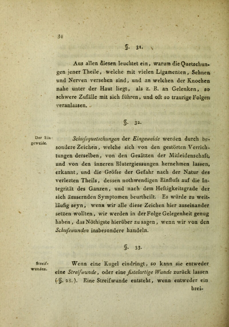 Der Ein- geweide. V ■ Streif- wunden. 34 5. 3*. \ Aus allen Siesen leuciitet ein, warum die Quetschun- gen jener Theile, welche mit vielen Ligamenten, Sehnen, und Nerven versehen sind, und an welchen der Knochen nahe unter der Haut liegt, als z. B. an Gelenken, so schwere Zufälle mit sich führen, und oft so traurige Folgen veranlassen. . §■ 3»- Schujsffuetschungen der Eingeweide werden durch be- sondere Zeichen, welche sich von den gestörten Verrich- tungen derselben, von den Gesätzen der Mitleidenschaft, und von den inneren Blutergiessungen hernehmen lassen, erkannt, und die'Gröfse der Gefahr nach der Natur des verlezten Theils, dessen nothwendigen Einflufs auf die In- tegrität des Ganzen, und nach dem Heftigkeitsgrade der sich äussernden Symptomen beurtheilt. Es würde zu weit- läufig seyn, wenn wir alle diese Zeichen hier auseinander setzen wollten, wir werden in der Folge Gelegenheit genug haben, das Nöthigste hierüber zu sagen , wenn wir von den Schufswunden insbesondere handeln. 5. 33. Wenn eine Kugel eindringt, so kann sie entweder eine Streif wunde, oder eine fistelartige Wunde zurück lassen {§.2^.). Eine Streifwunde entsteht, wenn entweder ein brei-
