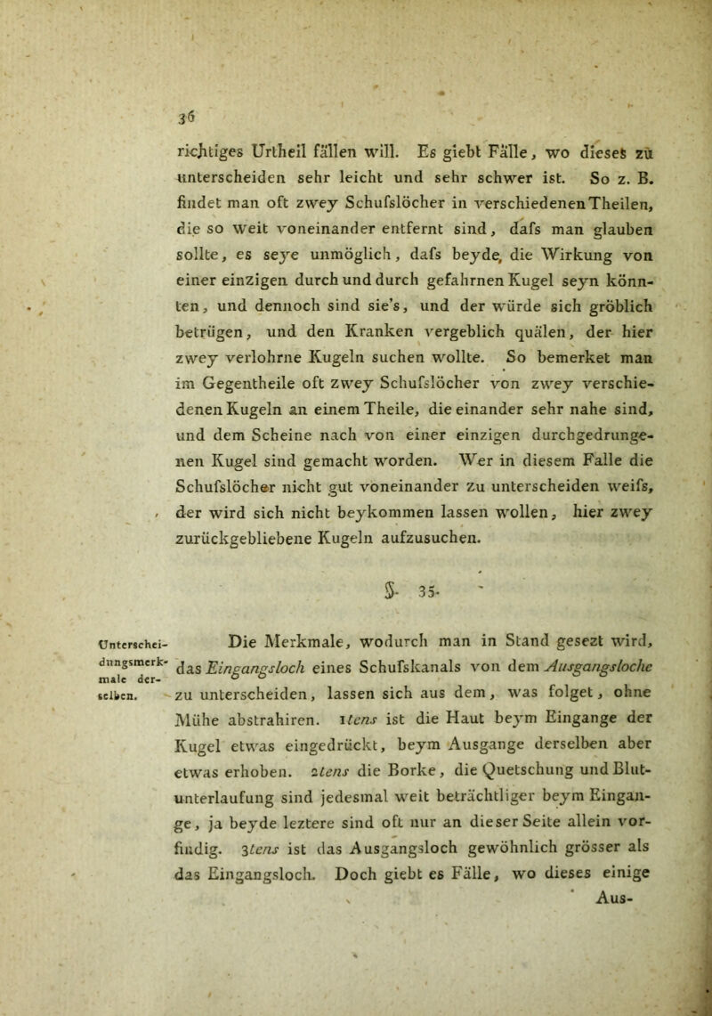ünterschei- dungsmerk- tnale der- selben. 3Ö ricjitzges Urlheil fällen will. Es giebt Fälle, wo dieses zu unterscheiden sehr leicht und sehr schwer ist. So z. B. findet man oft zwey Schufslöcher in verschiedenenTheilen, die so weit voneinander entfernt sind, dafs man glauben sollte, es seye unmöglich, dafs beyde, die Wirkung von einer einzigen durch und durch gefahrnen Kugel seyn könn- ten, und dennoch sind sie’s, und der würde sich gröblich betrügen, und den Kranken vergeblich quälen, der hier zwey verlohrne Kugeln suchen wollte. So bemerket man im Gegentheile oft zwey Schufslöcher von zwey verschie- denen Kugeln an einem Theile, die einander sehr nahe sind, und dem Scheine nach von einer einzigen durchgedrunge- nen Kugel sind gemacht worden. Wer in diesem Falle die Schufslöcher nicht gut voneinander zu unterscheiden weifs, der wird sich nicht beykommen lassen wollen, hier zwey zurückgebliebene Kugeln aufzusuchen. 5- 3 5- Die Merkmale, wodurch man in Stand gesezt wird, das Eingangsloch eines Schufskanals von dem Ausgangsloche zu unterscheiden, lassen sich aus dem, was folget, ohne Mühe abstrahiren. itens ist die Haut bej^m Eingänge der Kugel etwas eingedrückt, beym Ausgange derselben aber etwas erhoben, itens die Borke, die Quetschung und Blut- unterlaufung sind jedesmal weit beträchtliger beym Eingän- ge, ja beyde leztere sind oft nur an dieser Seite allein vor- fiudig. '^tens ist das Ausgangsloch gewöhnlich grösser als das Eingangsloch. Doch giebt es Fälle, wo dieses einige Aus-
