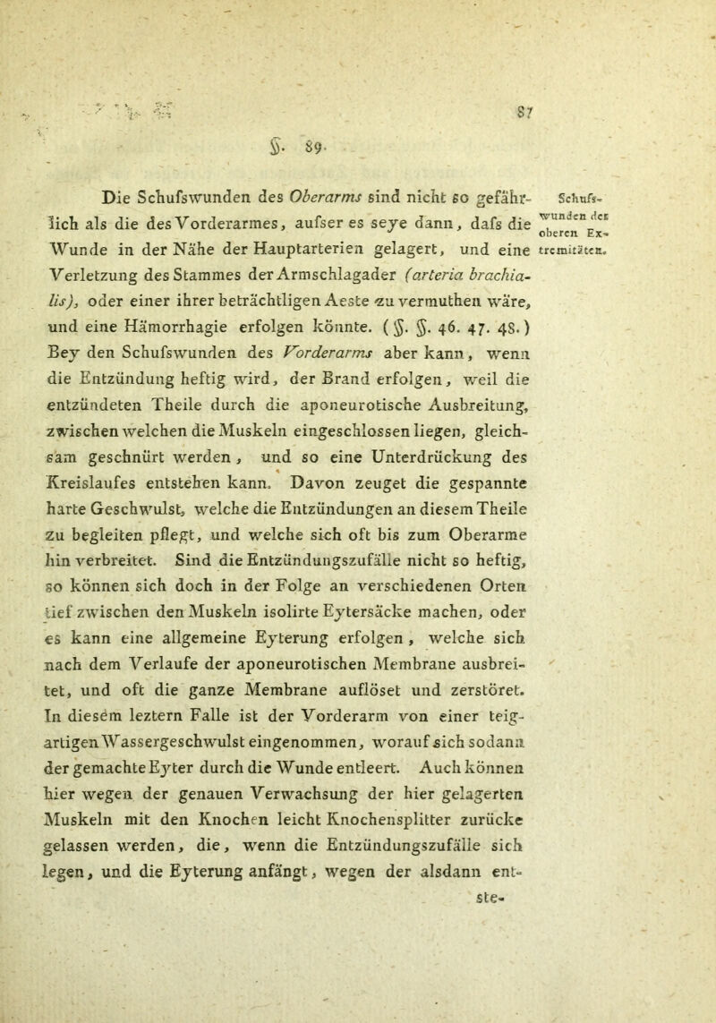 ■ 7••' 5- S9* S7 Die Schufswunden des Oberarms sind nicht so gefähr- lich als die des Vorderarmes, aufser es seje dann, dafs die Wunde in der Nahe der Hauptarterien gelagert, und eine Verletzung des Stammes der Armschlagader (arteria hrachia- lis), oder einer ihrer beträchtligenAeste-zu vermutheii wäre, und eine Hämorrhagie erfolgen könnte. (§. 46. 47. 4s.) Bey den Schufswunden des Vorderarms aber kann, wenn die Entzündung heftig wird, der Brand erfolgen, weil die entzündeten Theile durch die aponeurotische Ausbreitung, zwischen welchen die Muskeln eingeschlossen liegen, gleich- sam geschnürt werden , und so eine Unterdrückung des % Kreislaufes entstehen kann. Davon zeuget die gespannte harte Geschwulst, welche die Entzündungen an diesem Theile Zu begleiten pflegt, und welche sich oft bis zum Oberarme hin verbreitet. Sind die Entzündungszufälle nicht so heftig, so können sich doch in der Folge an verschiedenen Orten lief zwischen den Muskeln isolirte Ejtersacke machen, oder es kann eine allgemeine Ejterung erfolgen , welche sich nach dem Verlaufe der aponeurotischen Membrane ausbrei- tet, und oft die ganze Membrane auflöset und zerstöret. In diesem leztern Falle ist der Vorderarm von einer teig- artigenWassergeschwulst eingenommen, woraufaich sodann der gemachte E3^^ter durch die Wunde entleert. Auch können hier wegen der genauen Verwachsung der hier gelagerten Muskeln mit den Knochen leicht Knochensplitter zurücke gelassen werden, die, wenn die Entzündungszufälle sich legen, und die Ejterung anfängt, wegen der alsdann enl- ste- Schufs- wundcn Hci oberen Ex- tremitäten.