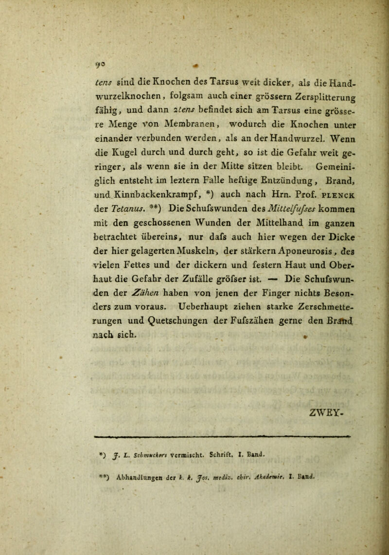 9® < ' ' tem sind die Knoclien des Tarsus weit dicker, als die Hand- wurzelknochen , folgsam auch einer grossem Zersplitterung fähig, und dann itens befindet sich am Tarsus eine grösse- re Menge von Membranen, wodurch die Knochen unter einander verbunden werden, als an der Handwurzel. Wenn die Kugel durch und durch geht, so ist die Gefahr weit ge- ringer, als wenn sie in der Mitte sitzen bleibt. Gemeini- glich entsteht im leztern Falle heftige Entzündung, Brand, und Kinnbackenkrampf, *) auch nach Hrn. Prof, plenck der Tetanus. **) Die Schufswunden des Mittelfujses kommen mit den geschossenen Wunden der Mittelhand im ganzen betrachtet Übereins, nur dafs auch hier wegen der Dicke der hier gelagerten Muskeln, der starkem Aponeurosis, des vielen Fettes und der dickem und festem Haut und Ober- haut die Gefahr der Zufälle gröfser ist. — Die Schufswun- den der Zähen haben von jenen der Finger nichts Beson- ders zum voraus. Ueberhaupt ziehen starke Zerschmette- rungen und Quetschungen der Fufszähen gerne den BrJhd nach sich. » ZWEY- *) J, L. SchmuckfTs TermischC. Schrift, I. Band. ’*'*) Abhandlungen der k. k. Jor, mrdiz. ebir, Akademie, I. Band.