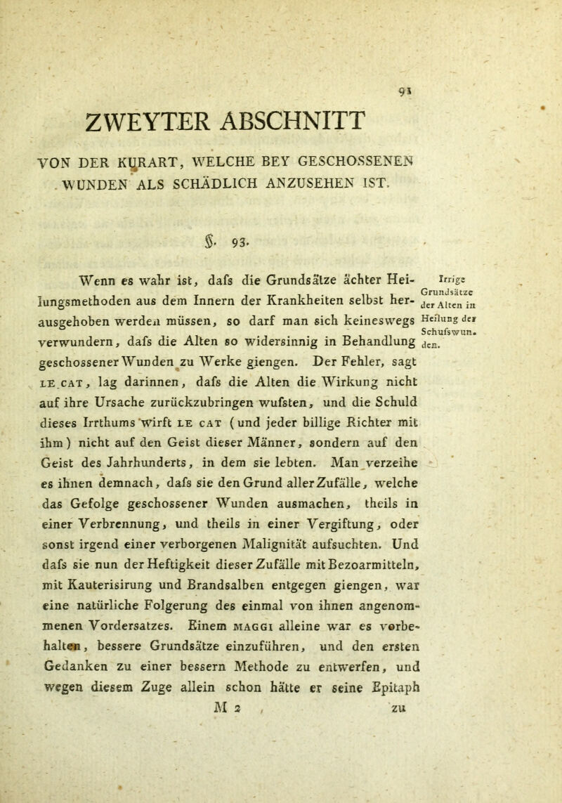 95 ZWEYTER ABSCHNITT VON DER KI^RART, WELCHE BEY GESCHOSSENEN .WUNDEN ALS SCHÄDLICH ANZUSEHEN IST, 93. Wenn es wahr ist, dafs die Grundsälze achter Hei- iungsmethoden aus dem Innern der Krankheiten selbst her- ausgehoben werden müssen, so darf man sich keineswegs verwundern, dafs die Alten so widersinnig in Behandlung geschossenerWunden zu Werke giengen. Der Fehler, sagt LE.CAT, lag darinnen, dafs die Alten die Wirkung nicht auf ihre Ursache zurückzubringen wufsten, und die Schuld dieses Irrthums 'wirft le cat (und jeder billige Richter mit ihm) nicht auf den Geist dieser Männer, sondern auf den Geist des Jahrhunderts, in dem sie lebten. Man^verzeihe es ihnen demnach, dafs sie den Grund aller Zufälle, welche das Gefolge geschossener Wunden ausmachen, theils in einer Verbrennung, und theils in einer Vergiftung, oder sonst irgend einer verborgenen Malignität aufsuchten. Und dafs sie nun der Heftigkeit dieser Zufälle mitBezoarmitteln, mit Kauterisirung und Brandsalben entgegen giengen, war eine natürliche Folgerung des einmal von ihnen angenom- menen Vordersatzes. Einem maggi alleine war es Vorbe- halte«, bessere Grundsätze einzuführen, und den ersten Gedanken zu einer bessern Methode zu entwerfen, und wegen diesem Zuge allein schon hätte er seine Epitaph M 2 , zu Irrige Grundsätze der Alten in Heilung de» Schufswun. den.