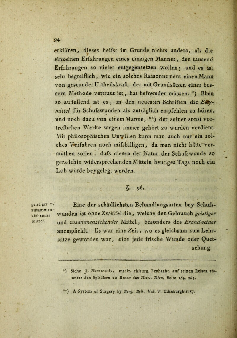 geistiger tJ zusamnicn- ziehender Mittel. 5>4 erklären^ dieses keifst im Grunde nichts anders, als die ¥ einzelnen Erfahrungen eines einzigen Mannes, den tausend Erfahrungen so vieler entgegensetzen wollen j und es ist sehr begreiflich, wie ein solches Raisonnement einen Mann von gescunder Urtheilskraft, der mit Grundsätzen einer bes- sern Methode vertraut ist, hat befremden müssen. Eben so auffallend ist es , in den neuesten Schriften die Blfy-- mittel für Schufswunden als zuträglich empfehlen zu hören, und noch dazu von einem Manne, *) **) der seiner sonst vor- treflichen Werke wegen immer gehört zu werden verdient. Mit philosophischen Unwillen kann man auch nur ein sol- ches \^rfahren noch mifsbilligen, da man nicht hätte ver- muthen sollen, dafs diesen der Natur der Schufswunde so geradehin widersprechenden Mitteln heutiges Tags noch ein Lob würde beygelegt werden. §. 96, Eine der schädlichsten Behandlungsarten bej Schufs- wunden ist ohne Zweifel die, welche den Gebrauch geistiger und zusammenziehender Mittel, besonders des Brandweines anempfiehlt. Es war eine Zeit, wo es gleichsam zum Lehr- sätze geworden war, eine jede frische Wunde oder Quet- schung *) Siehe J. Httneiovsky f mediz. Chirurg. Beobacht, auf seiaeu Reiten etc.- unter den Spitälern zu Rauen das Hotels Dieu, Seite 1S4. i6$. A System of Surgery by Benj, Bell. VoJ. V, Edinburgh xygy.