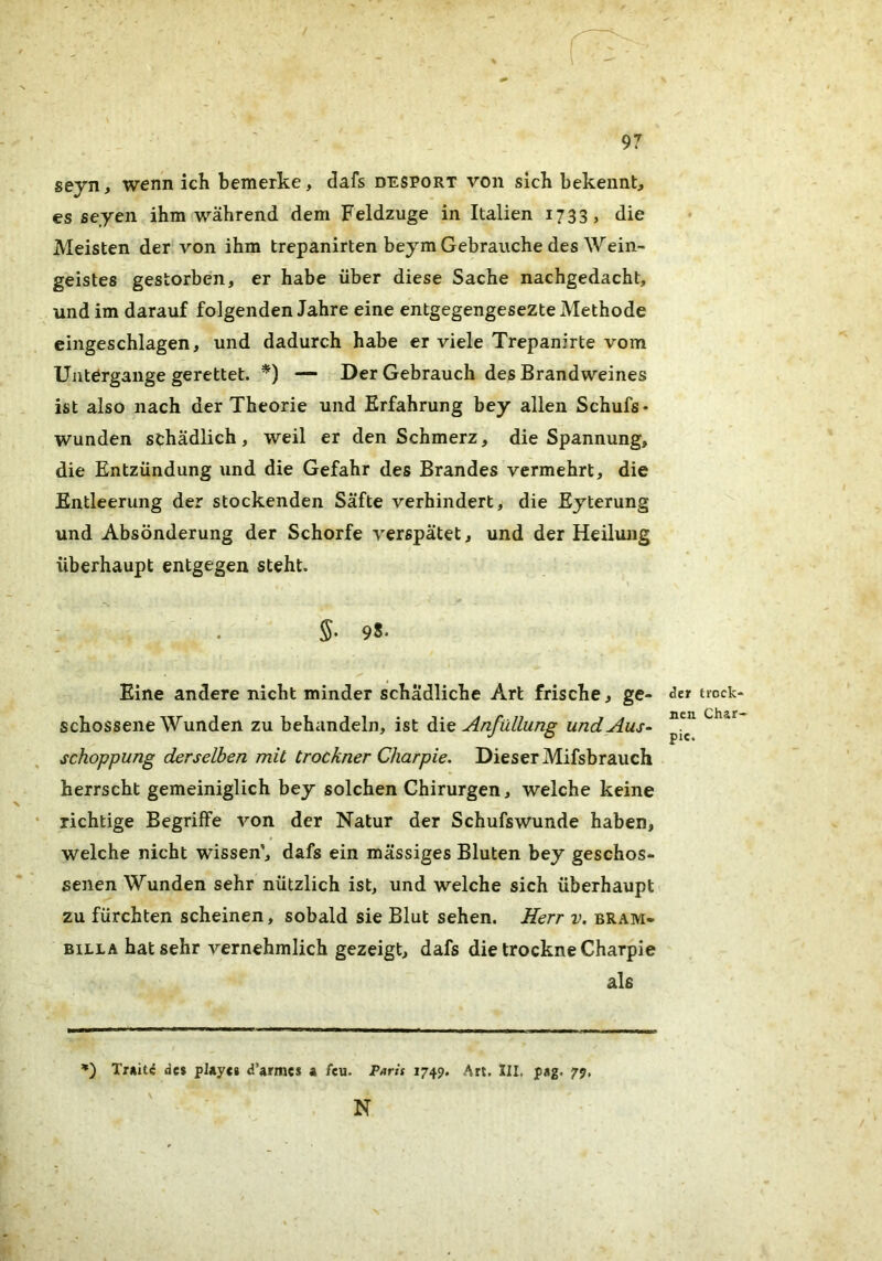 / 97 seyn, wenn ich bemerke, dafs desport von sich bekennt, es seyen ihm während dem Feldzuge in Italien 1733, die Meisten der von ihm trepanirten beym Gebrauche des Wein- geistes gestorben, er habe über diese Sache nachgedacht, und im darauf folgenden Jahre eine entgegengesezte Methode eingeschlagen, und dadurch habe er viele Trepanirte vom Untergänge gerettet. *) — Der Gebrauch des Brandweines ist also nach der Theorie und Erfahrung bey allen Schufs- wunden schädlich, weil er den Schmerz, die Spannung, die Entzündung und die Gefahr des Brandes vermehrt, die Entleerung der stockenden Säfte verhindert, die Eyterung und Absonderung der Schorfe verspätet, und der Heilung überhaupt entgegen steht. . 5. 98. Eine andere nicht minder schädliche Art frische, ge- schossene Wunden zu behandeln, ist Anfüllung und Aus- schoppung derselben mit trockner Charpie. Dieser Mifsbrauch herrscht gemeiniglich bey solchen Chirurgen, welche keine richtige Begriffe von der Natur der Schufswunde haben, welche nicht wissen’, dafs ein massiges Bluten bey geschos- senen Wunden sehr nützlich ist, und welche sich überhaupt zu fürchten scheinen, sobald sie Blut sehen. Herr v. bram- BiLLA hat sehr vernehmlich gezeigt, dafs die trockne Charpie als der trock- nen Char- pie. ’*) des playes d’armes a feu. 1749, Art. III. pag. 79, ' N