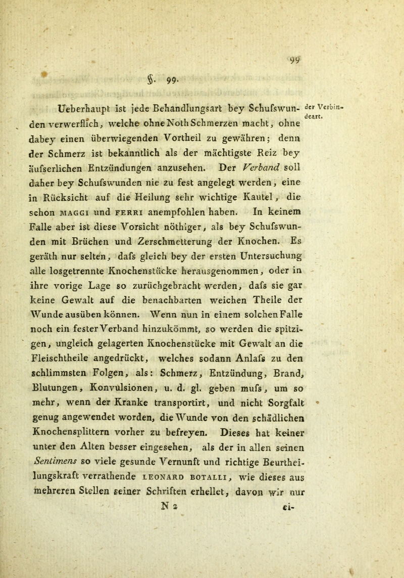 99. Ueberliaiipt ist jede Behandlungsart bey Sehufswun- Vcrbin- desrt. den verwerflfch, welche ohneNothSchmerzen macht, ohne dabey einen überwiegenden Vortheil zu gewähren; denn der Schmerz ist bekanntlich als der mächtigste Reiz bey äufserlichen Entzündungen anzusehen. Der Verband soll daher bey Schufswunden nie zu fest angelegt werden, eine in Rücksicht auf die Heilung sehr wichtige Kautel, die schon MAGGI und ferri anempfohlen haben. In keinem Falle aber ist diese Vorsicht nöthiger, als bey Schufswun- den mit Brüchen und Zerschmetterung der Knochen. Es geräth nur selten, dafs gleich bey der ersten Untersuchung alle losgetrennte Knochenstücke herausgenommen, oder in - ihre vorige Lage so zurüchgebracht werden, dafs sie gar keine Gewalt auf die benachbarten weichen Theile der Wunde ausüben können. Wenn nun in einem solchenFalle noch ein fester Verband hinzukömmt, so werden die spitzi- gen, ungleich gelagerten Knochenstücke mit Gewalt an die Fleischtheile angedrückt, welches sodann Anlafs zu den schlimmsten Folgen, als: Schmerz, Entzündung, Brand, Blutungen, Konvulsionen, u. d. gl. geben mufs, um so mehr, wenn der Kranke transportirt, und nicht Sorgfalt • genug angewendet worden, die Wunde von den schädlichen Knochensplittern vorher zu befreyen. Dieses hat keiner unter den Alten besser eingesehen, als der in allen seinen Sentimens so viele gesunde Vernunft und richtige Beurthei- lungskraft verrathende Leonard botalli, wie dieses aus mehreren Stellen seiner Schriften erhellet, davon wir nur Na ei-