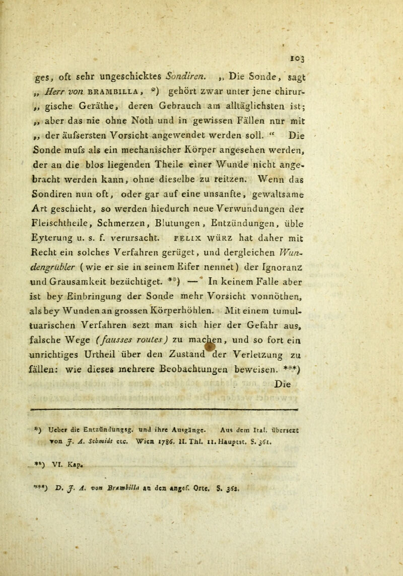 r 103 ges, oft sehr ungeschicktes Sotidiren. „ Die Sonde, sagt „ w/2 BRAMBiLLA, *) gehört’zwar unter jene chirur- „ gische Geräthe, deren Gebrauch am alltäglichsten ist; ,, aber das nie ohne Noth und in gewissen Fällen nur mit „ der äufsersten Vorsicht angewendet werden soll. “ Die Sonde mufs als ein mechanischer Körper angesehen werden, der an die blos liegenden Theile einer Wunde nicht ange- bracht werden kann, ohne dieselbe zu reitzen. Wenn das Sondiren nun oft, oder gar auf eine unsanfte, gewaltsame Art geschieht, so werden hiedurch neue Verwundungen der Fleischtheile, Schmerzen, Blutungen, Entzündungen, üble Ejterung u. s. f. verursacht. telix würz hat daher mit Recht ein solches Verfahren gerüget, und dergleichen TVun^ dengrübler (wie er sie in seinem Eifer nennet) der Ignoranz und Grausamkeit bezüchtiget. —* In keinem Falle aber ist bey Einbringung der Sonde mehr Vorsicht voiinÖthen, als bey Wunden an grossen Körperhöhlen. Mit einem tumul- tuarischen Verfahren sezt man sich hier der Gefahr aus, falsche Wege (fausses routes) zu mat^n, und so fort ein unrichtiges Urtheil'über den Zustand der Verletzung zu fällen; wie dieses mehrere Beobachtungen beweisen. ***) Die *) lieber die Entzöndungsg. und ihre Amgängc. Aus dem Ital. 'übcrjczt Ton J. A, Schmidt etc. Wien 178^. II. Thl. il.Hauptst, S. . VI. Kap. D, y. A, von au den angef. One. S.