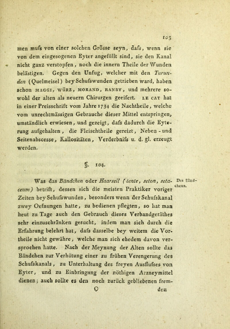 men mufs von einer solchen Grosse seyn, dafs, wenn sic von dem eingesogenen Ejter angefüllt sind, sie den Kanal nicht ganz verstopfen, noch die innern Theile der Wunden belästigen. Gegen den Unfug, welcher mit den Turun^ den (Quelmeisel) beySchufswunden getrieben ward, haben schon MAGGI, WÜRZ, MORAND, RANBY, uiid mehrere so- wohl der alten als neuern Chirurgen geeifert, le cat hat in einer Preisschrift vom Jahre 1734 die Nachtheile, welche vom unrechtmässigen Gebrauche dieser Mittel entspringen, umständlich erwiesen, und gezeigt, dafs dadurch die Eyte- rung aufgehalten , die Fleischtheile gereizt, Neben - und Seitenabscesse, Rallositäten, Verderbnifs u. d. gl. erzeugt werden. Was das Bändchen oder Haar seil (tente, seton, seta- ceum) betrift, dessen sich die meisten Praktiker voriger Zeiten bey Schufswunden, besonders wenn der Schufskanal zwey Oefnungen hatte, zu bedienen pflegten, so hat man beut zu Tage auch den Gebrauch dieses Verbandgeräthes sehr einzuschränken gesucht, indem man sich durch die Erfahrung belehrt hat, dafs dasselbe bey weitem dieVor- theile nicht gewähre, welche man sich ehedem davon ver- sprochen hatte. Nach der Meynung der Alten sollte das Bändchen zur Verhütung einer zu frühen Verengerung dea Schufskanals , zu Unterhaltung des freyen Ausflufses von Eyter, und zu Einbringung der nöthigen Arzneymittel dienen j auch sollte es den noch zurück gebliebenen frem- 0 den Des ESnJ— chciis.