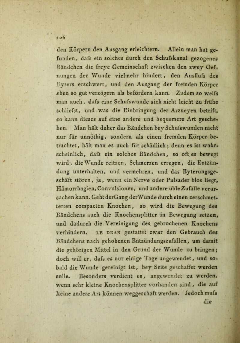 den Körpern den Ausgang erleiditem. Allein man hat ge- funden, dafs ein solches durch den Schufskanal gezogenes Bändchen die freje Gemeinschaft zwischen den zwey Oef- nungen der Wunde vielmehr hindert, den Ausflufs des Ejters erscliVv^ert, und den Ausgang der fremden Körper eben so gut A^erzÖgern als befördern kann. Zudem so weifs man auch, dafs eine Schufswunde sich nicht leicht zu frühe schliefst, und was die Einbringung der Arznejen betrift, £0 kann dieses auf eine andere und bequemere Art gesche- hen. Man hält daher das Bändchen bey Schufswunden nicht' nur für unnöthig, sondern als einen fremden Körper be- trachtet, hält man es auch für schädlich; denn es ist wahr- scheinlich, dafs ein solches Bändchen, so oft es bewegt wird, die Wunde reitzen, Schmerzen erregen, die Entzün- dung unterhalten, und vermehren, und das Eyterungsge- schäft stören, ja, wenn ein Nerve oder Pulsader blos liegt, Hämorrhagien, Convulsionen, und andere üble Zufälle verur- sachen kann. Geht derGang derWunde durch einen zerschmet- terten compacten Knochen, so wird die Bewegung des Bändchens auch die Knochensplitter in Bewegung setzen, und dadurch die. Vereinigung des gebrochenen Knochens verhindern. le dran gestattet zwar den Gebrauch des Bändchens nach gehobenen Entzündungszufällen, um damit die gehörigen IMittel in den Grund der Wunde zu bringen; doch will er, dafs es nur einige Tage angewendet, und so- bald die Wunde gereinigt ist, bey Seite geschaffet werden solle. Besonders verdient es, angewendet zu werden, wenn sehr kleine Knochensplitter vorhanden sind, die auf keine andere i'\rt können weggeschaft werden. Jedoch mufs die