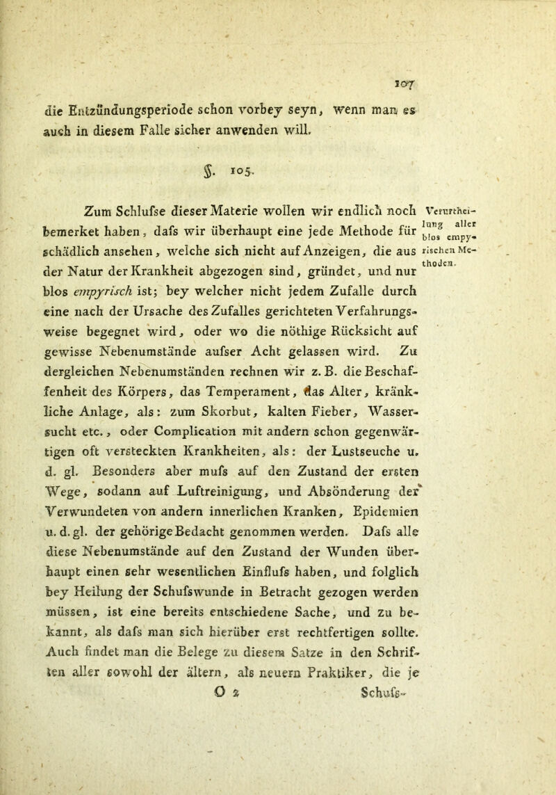 die Entzundungsperiode schon Yorbey seyn, wenn man es auch in diesem Falle sicher anwenden will. 5. 105. Zum Schlufse dieser Materie wollen wir endlich noch bemerket haben, dafs wir überhaupt eine jede Methode für schädlich anschen, welche sich nicht auf Anzeigen, die aus der Natur der Krankheit abgezogen sind, gründet, und nur blos empynsch ist; bey welcher nicht jedem Zufalle durch eine nach der Ursache des Zufalles gerichteten Verfahrungs- weise begegnet wird, oder wo die nÖthige Rücksicht auf gewisse Nebenumstände aufser Acht gelassen wird. Zu dergleichen Nebenumständen rechnen wir z. B. die Beschaf- fenheit des Körpers, das Temperament, Äas Alter, kränk- liche Anlage, als: zum Skorbut, kalten Fieber, Wasser- sucht etc., oder Complication mit andern schon gegenwär- tigen oft versteckten Krankheiten, als: der Lustseuche u, d. gl. Besonders aber mufs auf den Zustand der ersten Wege, sodann auf Luftreinigruig, und Absonderung der Verwundeten von andern innerlichen Kranken, Epidemien u. d.gl. der gehörige Bedacht genommen werden. Dafs alle diese Nebenumstände auf den Zustand der Wunden über- haupt einen sehr wesentlichen Einflufs haben, und folglich bey Heilung der Schufswunde in Betracht gezogen werden müssen, ist eine bereits entschiedene Sache, und zu be- kannt, als dafs man sich hierüber erst rechtfertigen sollte. Auch findet man die Belege zu diesem Satze in den Schrif- ten aller sowohl der altern, als neuern Praktiker, die je O Ä ' Schufs- Veixrthci- Irnig aller blo» empy- rischen Me- thoden,
