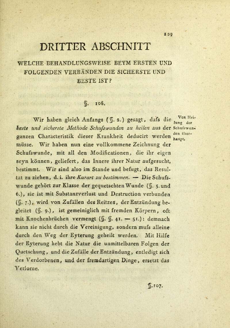 139 DRITTER ABSCHNITT WELCHE BEHANDLUNGSV/EISE BEYM ERSTEN UND FOLGENDEN VERBÄNDEN DIE SICHERSTE UND BESTE IST ? §. io§. Wir haben gleich Anfangs ( ^. s.) gesagt, dafs die l^este und sicherste Methode Schufswunden zu heilen aus der Schufswun- ganzen Characteristik dieser Krankheit deducirt werden müsse. Wir haben nun eine vollkommene Zeichnung der Schufswunde, mit all den Modificationen> die ihr eigen seyn können, geliefert, das Innere ihrer Natur aufgesucht, bestimmt. Wir sind also ira Stande und befugt, das Resul- tat zu ziehen, d. L ’Msq Kurart zu hestimmen. — DieSchufs- wunde gehört zur Klasse der gequetschten Wunde (§. 5. und 6.), sie ist mit Substanzverlust und Destruction verbunden (S' 7-)> wird von Zufällen des Reitzes, der Entzündung be- gleitet (^. 9.), ist gemeiniglich mit fremden Körpern, oft mit Knochenbrüchen vermengt (§. 41. — 51.): demnach kann sie nicht durch die Vereinigung, sondern mufs alleine durch den Weg der Eyterung geheilt werden. Mit Hilfe der Eyterung hebt die Natur die unmittelbaren Folgen der Quetschung, und die Zufälle der Entzündung, entledigt sich des Verdorbenen, und der fremdartigen Dinge, ersetzt das Verlorne. (