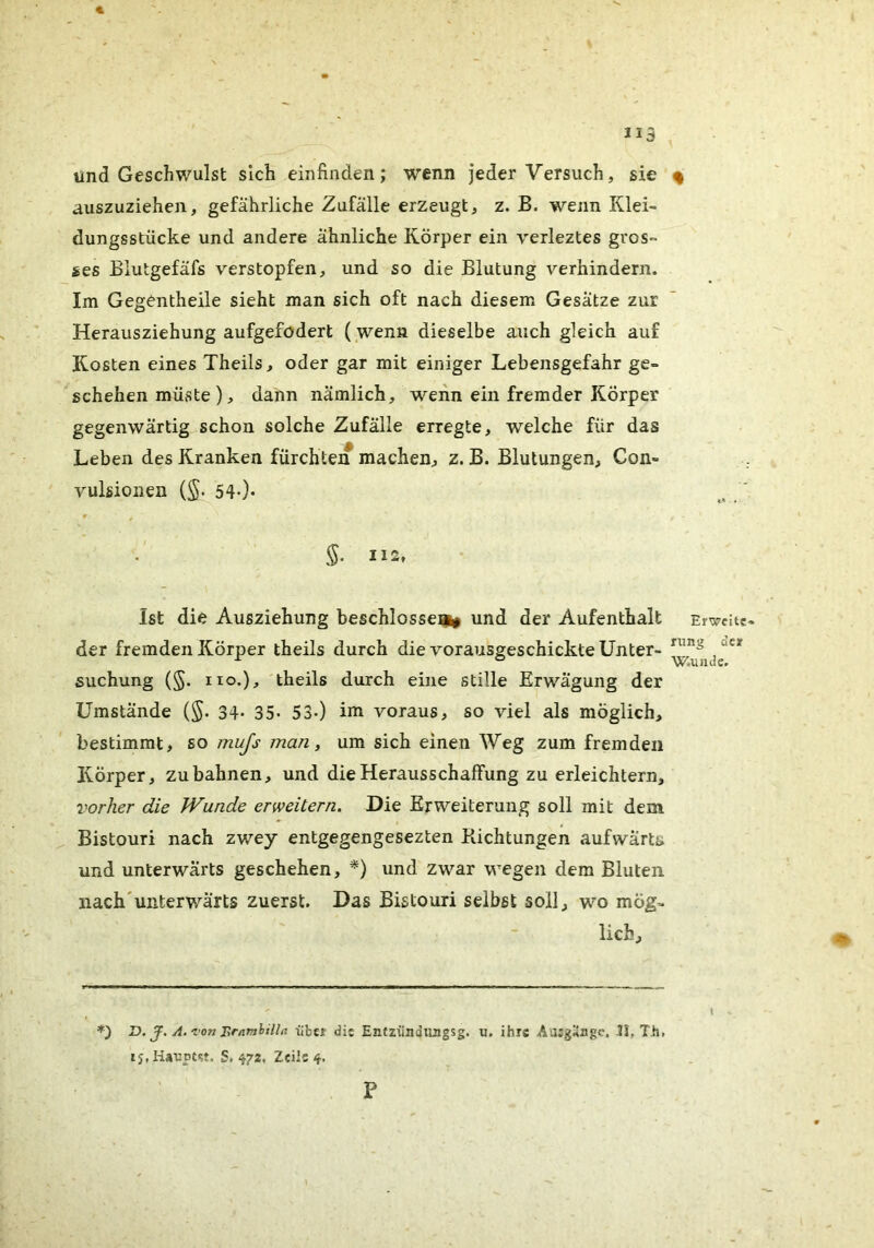 und Geschwulst sich einfinden; wenn jeder Versuch, sie % auszuziehen, gefährliche Zufälle erzeugt, z. B. wenn Klei- dungsstücke und andere ähnliche Körper ein verleztes gros- ses Biutgefäfs verstopfen, und so die Blutung verhindern. Im Gegentheile sieht man sich oft nach diesem Gesätze zur Herausziehung aufgefodert ( wenn dieselbe auch gleich auf Kosten eines Theils, oder gar mit einiger Lebensgefahr ge- schehen müste), dann nämlich, wenn ein fremder Körper gegenwärtig schon solche Zufälle erregte, welche für das Leben des Kranken fürchten machen, z. B. Blutungen, Con- vulsionen (S- 54-)- # , §■ 112, Ist die Ausziehung beschlosseji# und der Aufenthalt Erwcitc« der fremden Körper theils durch die vorausgeschickte Unter- suchung (§. HO.), theils durch eine stille Erwägung der Umstände (§. 34- 35- 53-) im voraus, so viel als möglich, bestimmt, so mufs man, um sich einen Weg zum fremden Körper, zu bahnen, und die Herausschaffung zu erleichtern, vorher die Wunde erweitern. Die Erweiterung soll mit dem ^ Bistouri nach zwey entgegengesezten Kichtungen aufwärts und unterwärts geschehen, *) und zwar wegen dem Bluten nach'unterwärts zuerst. Das Bistouri selbst soll, wo mög- lich. ( . *) D. J, A.'Z'on lir/mlilht übet die Entzündungsg. u, ihre Auigüugc. II, Tii. S. 472, Zeils 4. P