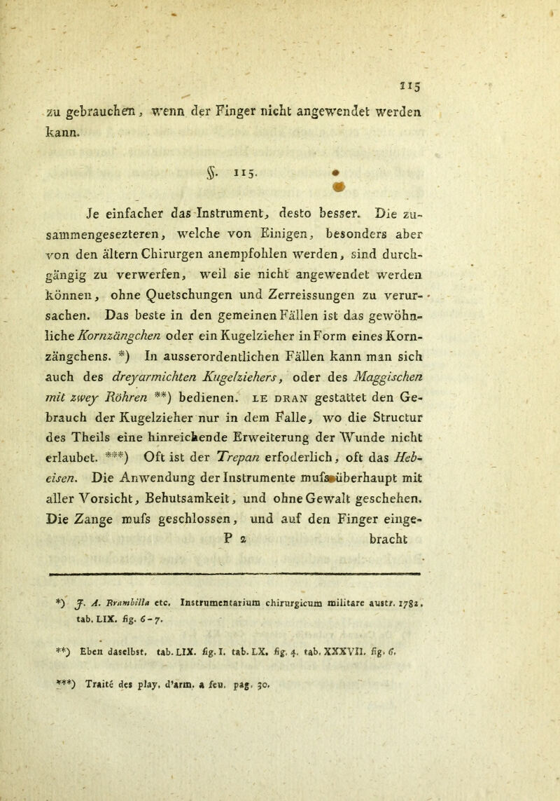 zu gebrauchen ^ wenn der Finger nicht ange'wendet werden kann. 115. • Je einfacher das'lnstrument:, desto besser. Die zu- sammengesezteren, welche von Einigen ^ besonders aber von den altern Chirurgen anempfohlen werden, sind durch- gängig zu verwerfen, weil sie nicht' angewendet werden können, ohne Quetschungen und Zerreissungen zu verur- sachen. Das beste in den gemeinen Fällen ist das gewöhn- liche oder ein Kugelzieher in Form eines Korn- zängchens. *) In ausserordentlichen Fällen kann man sich auch des dreyarmichten Kugehiehefs, oder des Maggischen mit zwey Röhren **) bedienen, le dran gestattet den Ge- brauch der Kugelzieher nur in dem Falle, wo die Structur des Theils eine hinreichende Erweiterung der Wunde nicht erlaubet. Oft ist der Trepan erfoderlich, oft das Heb- eisen. Die Anwendung der Instrumente muf»überhaupt mit aller Vorsicht, Behutsamkeit, und ohne Gewalt geschehen. Die Zange mufs geschlossen, und auf den Finger einge- P a bracht *) J. A. Brnmbilla ctc. Instrumentarium chirurgicum militarc austr. 1782. tab, LIX. fig. 6-7. =<=+•) Eben daselbst. tab.LIX. fig.I. tab.LX. fig, 4. tab. XXXVIl. fig. (7, Traite des play, d’arm. a feu. pag. 50,