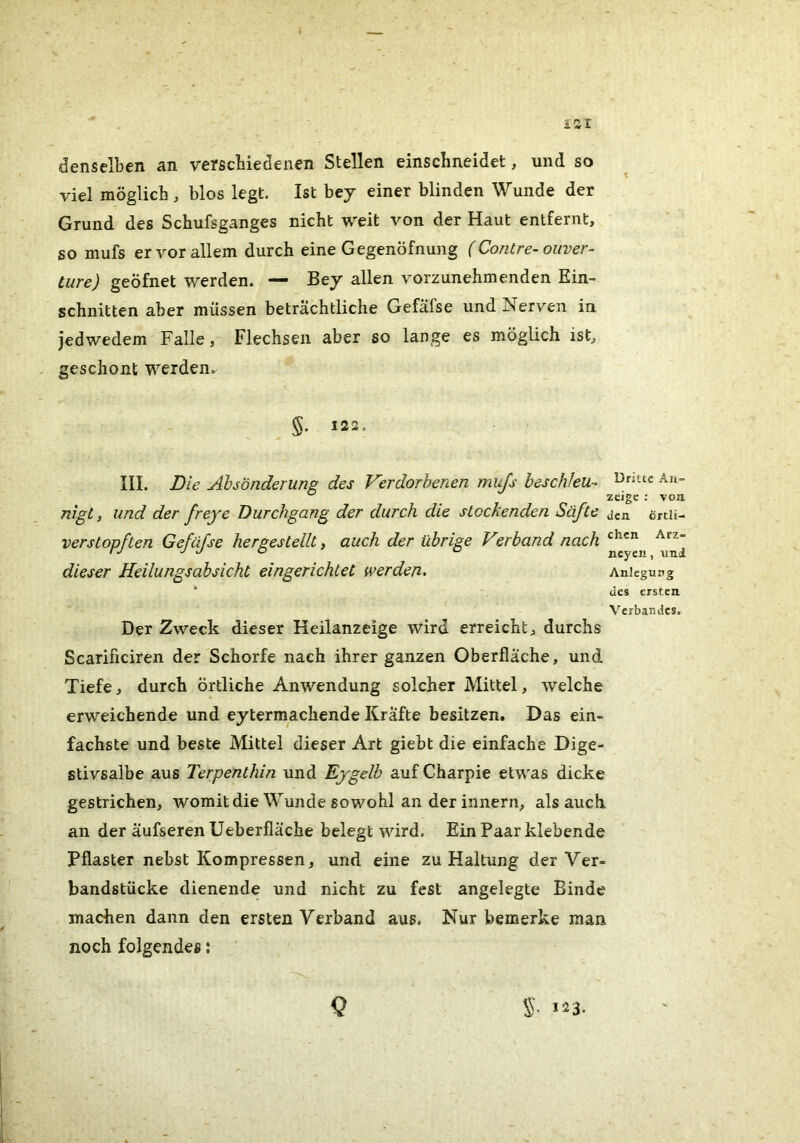 isr denselben an verscbiedenen Stellen einschneidet, und so viel möglich, blos legt. Ist bey einer blinden Wunde der Grund des Schufsganges nicht weit von der Haut entfernt, so mufs er vor allem durch eine Gegenöfnung (Contre-Ouver- türe) geöfnet werden. — Bey allen vorzunehmenden Ein- schnitten aber müssen beträchtliche Gefäfse und Nerven in jedwedem Falle, Flechsen aber so lange es möglich ist, geschont werden.^ §. 122. III. Die Absonderung des V'erdorhenen mujs heschleu- An- nigt, und der fr eye Durchgang der durch die stockenden Säfte jen örtii- verstopften Gefäfse hergestellt, auch der übrige Verband nach ^ dieser Heilungsabsicht eingerichtet werden. Anlegung * des ersten Verbandes. Der Zweck dieser Heilanzeige wird erreicht, durchs Scarificiren der Schorfe nach ihrer ganzen Oberfläche, und Tiefe, durch örtliche Anwendung solcher Mittel, welche erweichende und eytermachende Kräfte besitzen. Das ein- fachste und beste Mittel dieser Art giebt die einfache Dige- stivsalbe aus Terpenthin und Ejgelb auf Charpie etwas dicke gestrichen, womit die Wunde sowohl an der innern, als auch an der äufseren Ueberfläche belegt wird. Ein Paar klebende Pflaster nebst Kompressen, und eine zu Haltung der Ver- bandstücke dienende und nicht zu fest angelegte Binde machen dann den ersten Verband aus. Nur bemerke man. noch folgendes: Q S- >23-