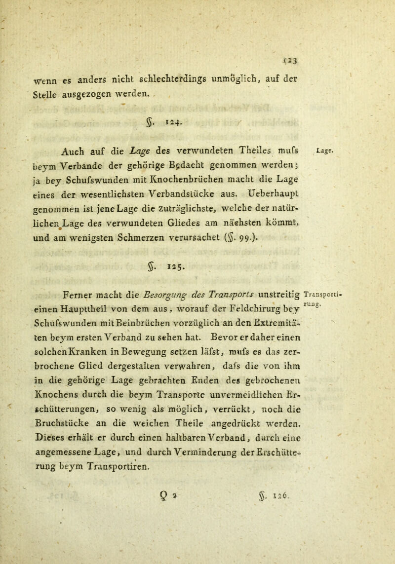 (23 Wenn es anders nicht schlechterdings unmöglich, auf der Stelle ausgezogen werden. . §. 124. Auch auf die Lage des verwundeten Theiles mufs beym Verbände der gehörige Bedacht genommen werden; ja bej Schufswunden mit Knochenbrüchen macht die Lage eines der wesentlichsten Verbandslücke aus. Ueberhaupt genommen ist jene Lage die zuträglichste, welche der natür- lichen^Lage des verwundeten Gliedes am näehsten kömmt, und am wenigsten Schmerzen verursachet {%. 99.). 125. Ferner macht die Besorgung des Transports unstreitig einen Haupttheil von dem aus, worauf der Feldchirurg bey Schufswunden mit Beinbrüchen A^'orzüglich an den Extremitä- ten beym ersten Verband zu sehen hat. Bevor er daher einen solchen Kranken in Bewegung setzen läfst, mufs es das zer- brochene Glied dergestalten verwahren, dafs die von ihm in die gehörige Lage gebrachten Enden des gebrochenen Knochens durch die beym Transporte unvermeidlichen Er- schütterungen, so wenig als möglich, verrückt, noch die Bruchstücke an die weichen Theile angedrückt werden. Dieses erhalt er durch einen haltbaren Verband, durch eine angemessene Lage, und durch Verminderung der Erschütte- rung beym Transportiren. ) Q 3 §. 126. Lage. Transporti- ruug.