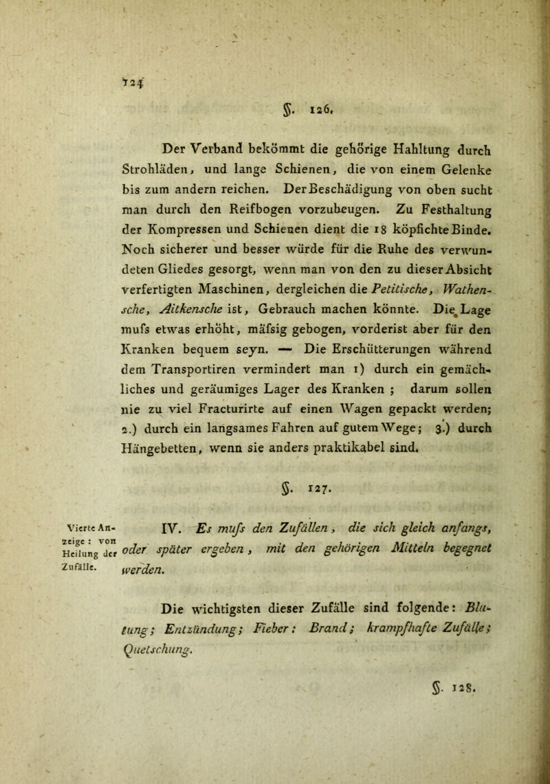 5- 126» Vierte An- zeige : von Heilung der Znßlle. t24 Der Verband bekommt die gebörige Hahltung durch Strohlädeii^ und lange Schienen» die von einem Gelenke bis zum andern reichen. Der Beschädigung von oben sucht man durch den Reifbogen vorzubeugen. Zu Festhaltung der Kompressen und Schienen dient die i8 köpfichte Binde, Noch sicherer und besser würde für die Ruhe des verwun- deten Gliedes gesorgt, wenn man von den zu dieser Absicht verfertigten Maschinen, dergleichen die Wachen- sehe, AiCkensche hl, Gebrauch machen könnte. Die^Lage mufs etwas erhöht, mafsig gebogen, vorderist aber für den Kranken bequem seyn. — Die Erschütterungen während dem Transportiren vermindert man i) durch ein gemäch- liches und geräumiges Lager des Kranken j darum sollen nie zu viel Fracturirte auf einen Wagen gepackt werden; 2.) durch ein langsames Fahren auf gutem Wege; 3.) durch Hängebetten, wenn sie anders praktikabel sind. 5. 127. IV. Es mufs den Zufällen, die sich gleich anfangs, oder später ergehen, mit den gehörigen Mitteln begegnet werden. Die wichtigsten dieser Zufälle sind folgende: Bla^ tung; Entzündung; Fieber: Brand; krampfhafte Zufälle; \ Quetschung.