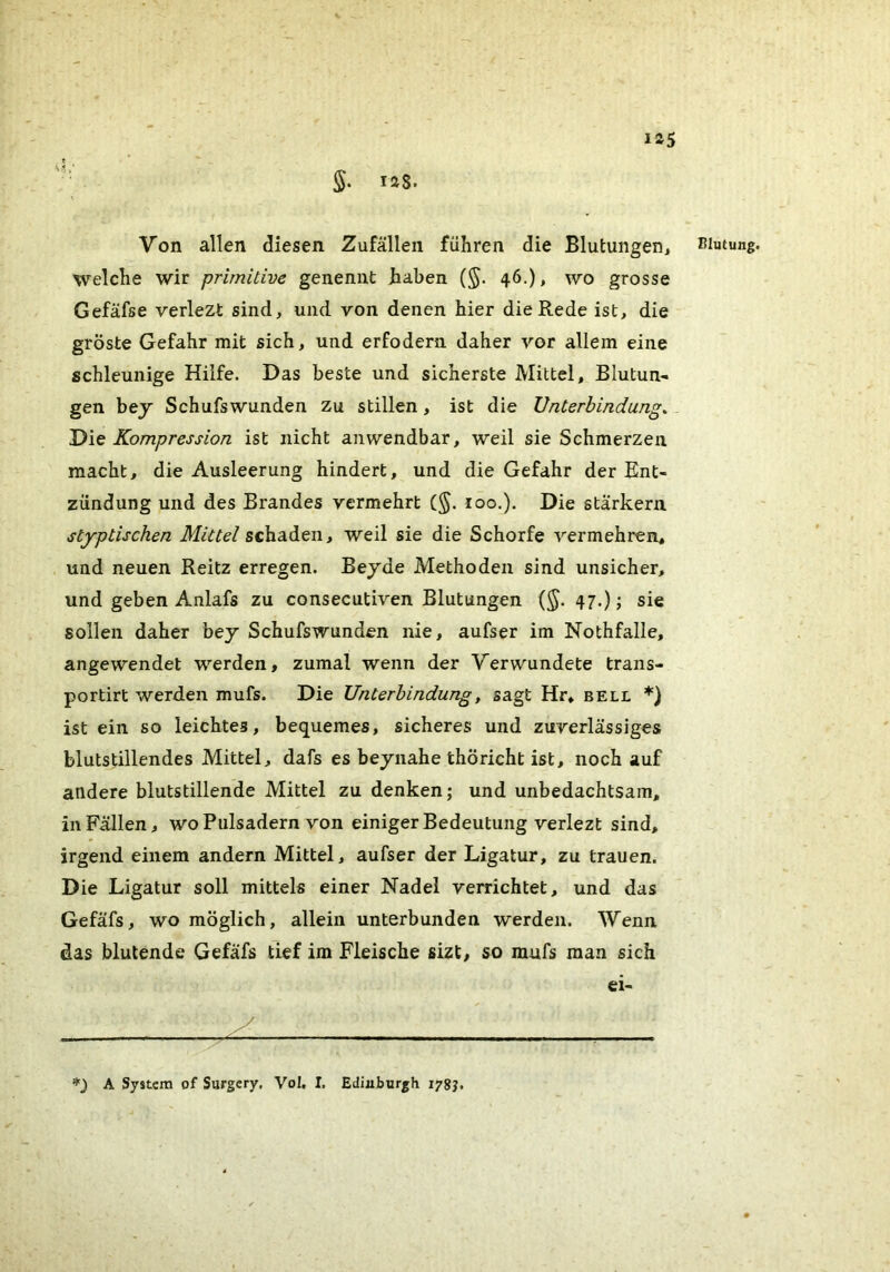 r 125 5. 128. Von allen diesen Zufällen führen die Blutungen, welche wir primitive genennt haben (§. 46.), wo grosse Gefäfse verlezt sind, und von denen hier die Rede ist, die gröste Gefahr mit sich, und erfodern daher vor allem eine schleunige Hilfe. Das beste und sicherste Mittel, Blutun- gen bey Schufswunden zu stillen, ist die Unterbindung. 'Dit Kompression ist nicht anwendbar, weil sie Schmerzen macht, die Ausleerung hindert, und die Gefahr der Ent- zündung und des Brandes vermehrt (§. 100.). Die starkem styptischen Mittel schaden, weil sie die Schorfe vermehren, und neuen Reitz erregen, Beyde Methoden sind unsicher, und geben Anlafs zu consecutiven Blutungen (§. 47.); sie sollen daher bey Schufswunden nie, aufser im Nothfalle, angewendet werden, zumal wenn der Verwundete trans- portirt werden mufs. Die Unterbindung^ sagt Hr, bell *} ist ein so leichtes, bequemes, sicheres und zuverlässiges blutstillendes Mittel, dafs es beynahe thöricht ist, noch auf andere blutstillende Mittel zu denken; und unbedachtsam, in Fällen, wo Pulsadern von einiger Bedeutung verlezt sind, irgend einem andern Mittel, aufser der Ligatur, zu trauen. Die Ligatur soll mittels einer Nadel verrichtet, und das Gefäfs, wo möglich, allein unterbunden werden. Wenn das blutende Gefäfs tief im Fleische sizt, so mufs man sich ei- PIu(ung. A System of Surgery. Vol, I. Edinburgh lygj.