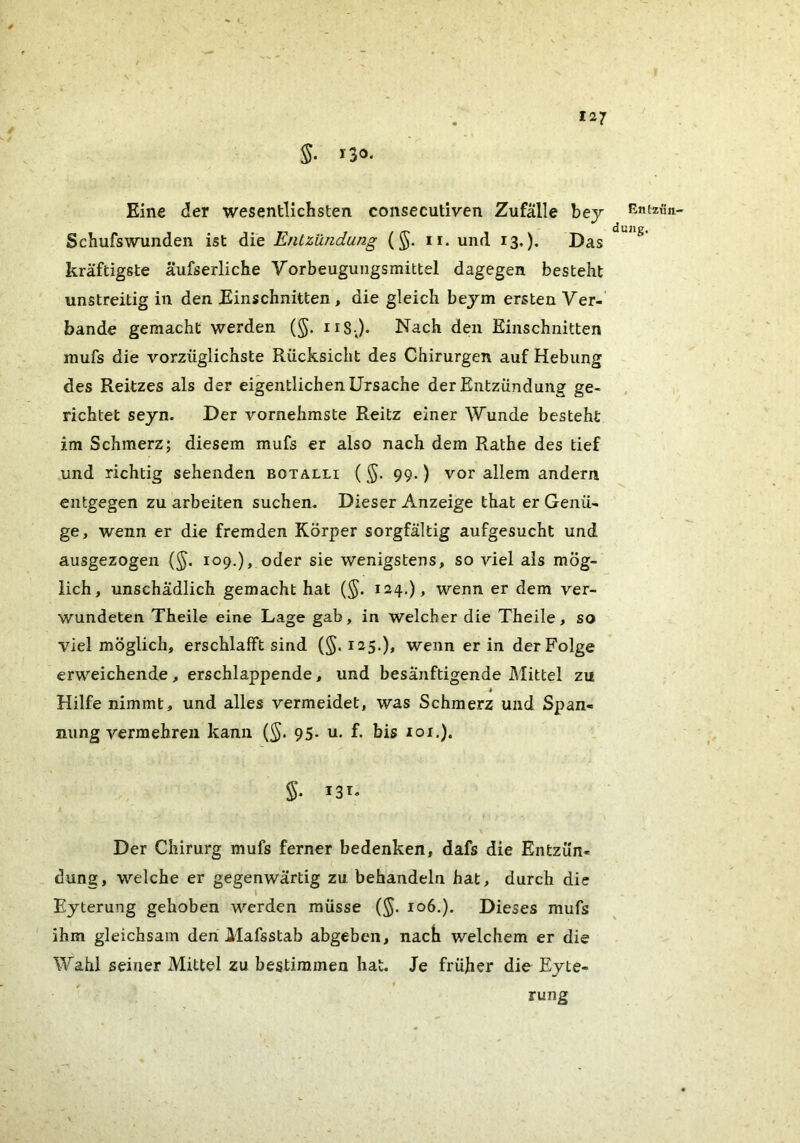 5. *30. Eine der wesentlichsten consecutiven Zufälle bej Schufswunden ist die Entzündung (§. ii. und 13.). Das kräftigste äufserliche Vorbeuguiigsmittel dagegen besteht unstreitig in den Einschnitten, die gleich bejm ersten Ver- bände gemacht werden (§. nS j. Nach den Einschnitten mufs die vorzüglichste Rücksicht des Chirurgen auf Hebung des Reitzes als der eigentlichen Ursache der Entzündung ge- richtet seyn. Der vornehmste Reitz einer Wunde besteht im Schmerz; diesem mufs er also nach dem Rathe des tief und richtig sehenden botalli (99.) vor allem andern entgegen zu arbeiten suchen. Dieser Anzeige that er Genü- ge, wenn er die fremden Körper sorgfältig aufgesucht und ausgezogen {§. 109.), oder sie wenigstens, so viel als mög- lich, unschädlich gemacht hat {§. i24.)> wenn er dem ver- wundeten Theile eine Lage gab, in welcher die Theile, so viel möglich, erschlafft sind (§. 125.), wenn er in der Folge erweichende, erschlappende, und besänftigende Mittel zu Hilfe nimmt, und alles vermeidet, was Schmerz und Span- nung vermehren kann {§. 95. u. f. bis loi.). 5. 13*. Der Chirurg mufs ferner bedenken, dafs die Entzün- dung, welche er gegenwärtig zu behandeln hat, durch die ^ I Eyterung gehoben werden müsse (^. 106.). Dieses mufs ihm gleichsam den Mafsstab abgeben, nach welchem er die Wahl seiner Mittel zu bestimmen hat. Je früher die Ejte- rung Entzün- dung.