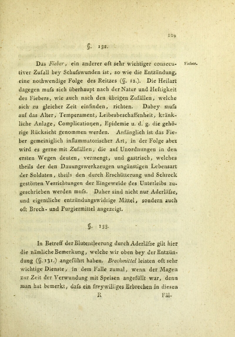 132. - Das Fieber, ein anderer oft sehr wichtiger consecu- tiver Zufall bej Schufswunden ist, so wie die Entzündung, eine nolhwendige Folge des Eeitzes (§. 12.). Die Heilart dagegen mufs sich überhaupt nach der Natur und Heftigkeit des Fiebers, wie auch nach den übrigen Zufällen, w’elche sich zu gleicher Zeit einfinden, richten. Dabey mufs auf das Alter, Temperament, Leibesbeschaftenheit, kränk- liche Anlage, Complicationen, Epidemie u. d. g. die gehö- rige Rücksicht genommen werden. Anfänglich ist das Fie- ber gemeiniglich inflammatorischer Art, in der Folge aber wird es gerne mit Zufällen, die auf Unordnungen in den ersten Wegen deuten, yermengt, und gastrisch, welches theils der den DauungsWerkzeugen ungünstigen Lebensart der Soldaten, theils den durch Erschütterung und Schreck gestörten Verrichtungen der Eingeweide des Unterleibs zu- geschrieben werden mufs. Daher sind nicht nur Aderläfse, und eigentliche entzündungswidiige Mittel, sondern auch oft Brech- und Purgiermittel angezeigt, S- 133- In Betreff der Blutentleerung durch Aderläfse gilt hier die nämliche Bemerkung, welche wir oben bey derEntzün- düng 131.) angeführt haben. Brechmittel \e\slQn oft sehr wichtige Dienste, in dem Falle zumal, wenn der Magen zur Zeit der Verwundung mit Speisen angefüllt war, denn man hat bemerkt, dafs ein freywilliges Erbrechen in diesen R Fäl- Ficbcr