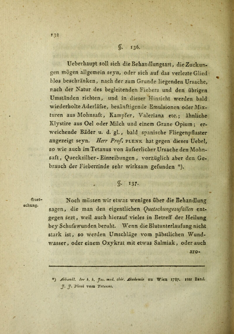 <aU€t- cchung. T '*♦ §• 136. Ueberhaupt soll sich die Behandlungsart, die Zuckun- gen mögen allgemein sejn, oder sich auf das verlezte Glied blos beschränken, nach der zum Grunde liegenden Ursache, nach der Natur des begleitenden Fiebers und den übrigen Umständen richten, und in dieser Hinsicht werden bald wiederholte Aderläfse, besänftigende Emulsionen oder Mix- turen aus Mohnsaft, KampTer, Valeriana etc.; ähnliche Klystire aus Oel oder Milch und einem Grane Opium; er- weichende Bäder u. d. gl., bald spanische Fliegenpflaster angezeigt seyn. Herr Prof, plenk hat gegen dieses Uebel, so wie auch im Tetanus von äufserlicher Ursache den Mohn- saft, Quecksilber-Einreibungen , vorzüglich aber den Ge- brauch der Fieberrinde sehr wirksam gefunden *). S- 137. Noch müssen wir etwas weniges über die Behandlung sagen, die man den eigentlichen QuetschungsZufällen ent- gegen sezt, weil auch hierauf vieles in Betreff der Heilung bey Schufswunden beruht. Wenn die Blutunterlaufung nicht stark ist, so werden Umschläge vom päbstlichen Wund- wasser, oder einem Oxykrat mit etwas Salmiak, oderauch aro- *) Jhhandl, der k, k. JFos, >ned. chir^ Akademie ZU Wien 1787. BatiJ» J, J. plenk vom Tetanus, /■