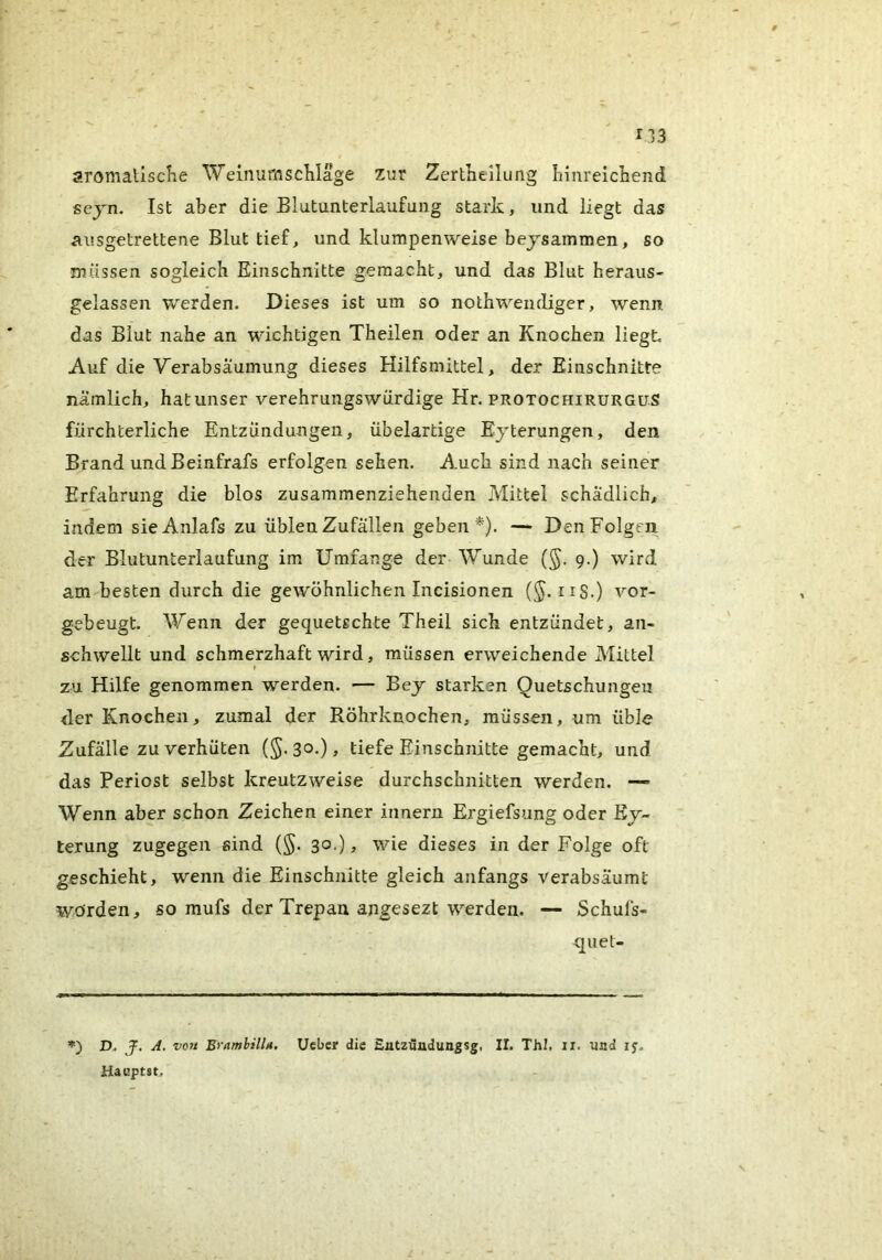 aromallscKe Weiiiumscliläge zur Zertneilung hinreichend sejn. Ist aber die Blutunterlaufung stark, und liegt das ausgetrettene Blut tief, und klumpenweise bejsammen, so müssen sogleich Einschnitte gemacht, und das Blut heraus- gelassen werden. Dieses ist um so nothweudiger, wenn das Blut nahe an wichtigen Theilen oder an Knochen liegt Auf die Verabsäumung dieses Hilfsmittel, der Einschnitte nämlich, hat unser verehrungswürdige Hr. protochirurgüS fürchterliche Entzündungen, übelartige Ejterungen, den Brand und Beinfrafs erfolgen sehen. Auch sind nach seiner Erfahrung die blos zusammenziehenden Mittel schädlich, indem sieAnlafs zu üblen Zufällen geben*). — Den Folgen der Blutunterlaufung im Umfange der Wunde (§. 9.) wird am besten durch die gewöhnlichen Incisionen (^. iiS.) vor- gebeugt Wenn der gequetschte Theil sich entzündet, an- schwellt und schmerzhaft wird, müssen erweichende Mittel zu Hilfe genommen werden. — Bey starken Quetschungen der Knochen, zumal der Röhrknochen, müssen, um üble Zufälle zu verhüten (5-30-)» tiefe Einschnitte gemacht, und das Periost selbst kreutzweise durchschnitten werden. — Wenn aber schon Zeichen einer innern Ergiefsung oder Ej- terung zugegen sind (§. 30.) ^ wie dieses in der Folge oft geschieht, wenn die Einschnitte gleich anfangs verabsäumt Wörden, so mufs der Trepan angesezt werden. — Schufs- c[uet- D> J, A, vo7i EyamhilU. Ueber die Entzündungsg, II. ThI. ii. und 1$. Hauptst,