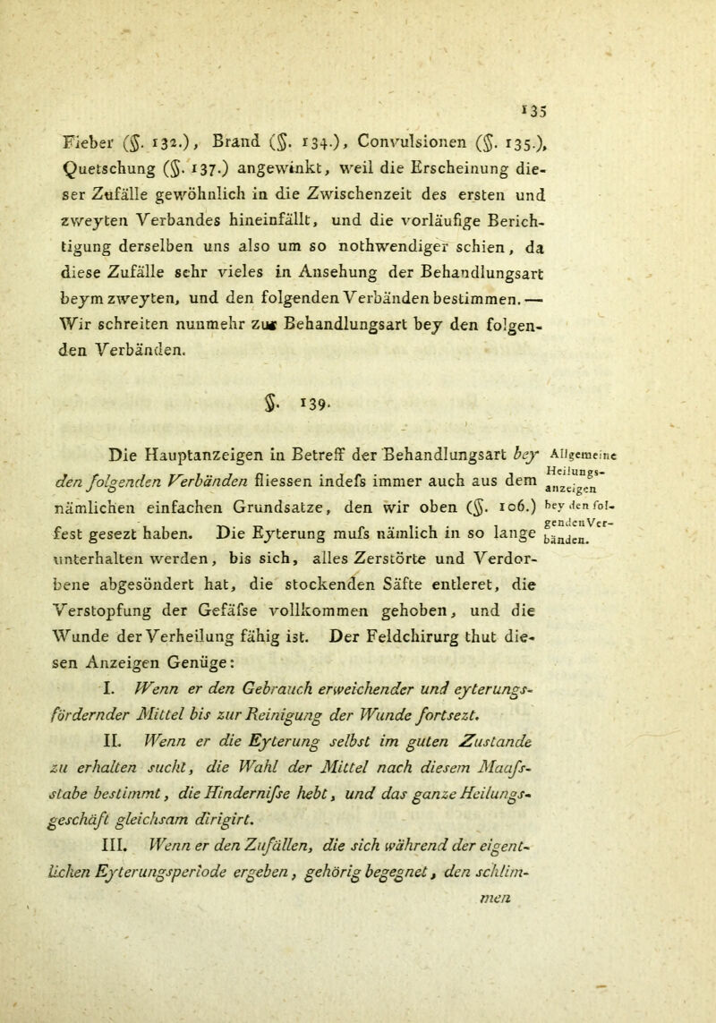 Fieber (^. 132.)^ Brand (^. i34-)> Convulsionen (J. 135.), Quetschung (§. i37-) angewinkt, weil die Erscheinung die- ser Zufälle gewöhnlich in die Zwischenzeit des ersten und zweyten Verbandes hineinfällt, und die vorläufige Berich- tigung derselben uns also um so nothwendiger schien, da diese Zufälle sehr vieles in Ansehung der Behandlungsart beym zweyten, und den folgenden Verbänden bestimmen.— Wir schreiten nunmehr zm Behandlungsart bey den folgen- den Verbänden. S- 139* Die Hauptanzeigen in Betreff der Behandlungsart bej AUgemeinc den folgenden Verbänden fliessen indefs immer auch aus dem nämlichen einfachen Grundsätze, den wir oben (§. 106.) bey.ienfoi- fest gesezt haben. Die Eyterung mufs nämlich in so lange fäadL. unterhalten werden, bis sich, alles Zerstörte und Verdor- bene abgesöndert hat, die stockenden Säfte entleret, die Verstopfung der Gefäfse vollkommen gehoben, und die Wunde der Verheilung fähig ist. Der Feldchirurg thut die- sen Anzeigen Genüge: I. Wenn er den Gebrauch erweichender und eyterungs- fördernder Mittel bis zur Reinigung der Wunde fortsezt, II. Wenn er die Eyterung selbst im guten Zustande zu erhalten sucht, die Wahl der Mittel nach diesem Maajs- stabe bestimmt, die Hindernifse hebt, und das ganze Heilungs» geschäft gleichsam dlrigirt. III. Wenn er den Zufällen, die sich während der ei gen t- liehen Eyterungsperlode ergeben, gehörig begegnet, den schlim- men