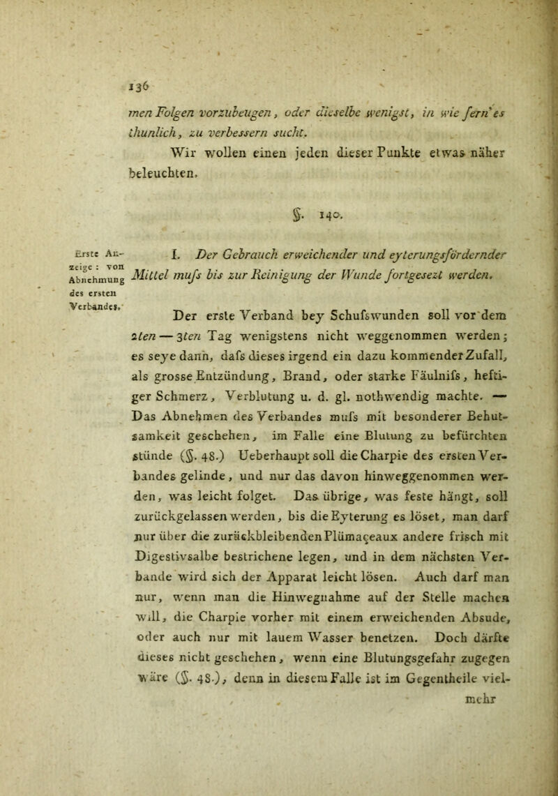 men Folgen vorzubeugen, oder dieselbe wenigst, in wie fern*es Üiunlich, zu verbessern sucht. Wir wollen einen jeden dieser Punkte etwas näker beleuchten. 14a. Erste An- zeige : von Abnchmung des ersten Verbünde».’ L Der Gebrauch erweichender und eyterungsfordernder Mittel mujs bis zur Reinigung der Wunde fortgesezt werden. Der erste Verband bej Schufswunden soll vor'dem •zten — '^ten Tag wenigstens nicht weggenommen werden j es seye dann, dafs dieses irgend ein dazu kommender Zufall, als grosse Entzündung, Brand, oder starke Fäulnifs, hefti- ger Schmerz, Verblutung u. d. gl. nothwendig machte. — Das Abnehraen des Verbandes mufs mit besonderer Behut- samkeit geschehen, im Falle eine Blutung zu befürchten Stünde (§. 48.) Ueberhaupt soll dieCharpie des ersten Ver- bandes gelinde, und nur das davon hinweggenommen wer- den, was leicht folget. Das übrige, was feste hängt, soll zurückgelassen werden, bis dieEyterung es löset, man darf jiurüber die zurückbleibendenPlümaceaux andere frisch mit Digestivsalbe bestrichene legen, und in dem nächsten Ver- bände wird sich der Apparat leicht lösen. Auch darf man nur, wenn man die Hinwegnahme auf der Stelle machen Will, die Charple vorher mit einem erweichenden Absude, oder auch nur mit lauem Wasser benetzen. Doch därfte dieses nicht geschehen, wenn eine Blutungsgefahr zugegen wäre (J. 48.)^ denn in diesem Falle ist im Gegentheile viel- mehr