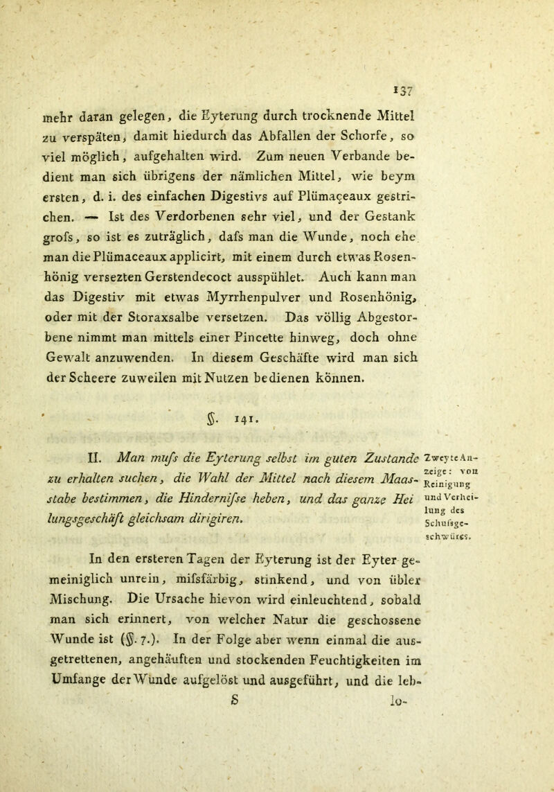 mehr daran gelegen, die Ejterung durch trocknende Mittel zu verspäten, damit hiedurch das Abfallen der Schorfe, so viel möglich, aufgehalten wird. Zum neuen Verbände be- dient man sich übrigens der nämlichen Mittel, wie beym ersten, d. i. des einfachen Digestivs auf Plümaceaux gestri- chen. — Ist des Verdorbenen sehr viel, und der Gestank grofs, so ist es zuträglich, dafs man die Wunde, noch ehe man die Plümaceaux applicirt, mit einem durch etwas Ptosen- hönig versezten Gerstendecoct ausspühlet. Auch kann man das Digestiv mit etwas Mjrrhenpulver und Rosenhönig, oder mit der Storaxsalbe versetzen. Das völlig Abgestor- bene nimmt man mittels einer Pincette hinweg, doch ohne Gewalt anzuwenden. In diesem Geschäfte wird man sich derScheere zuweilen mit Nutzen bedienen können. 5- I4I' II. Man mufs die Eyterung selbst im guten Zustande ZweytcAn- zu erhalten suchen, die Wahl der Mittel nach diesem Maas- Rc*i^^ig,„'g stabe bestimmen, die Hindernijse heben, und das ganze Hei «ndvcrhci- lungsgeschäft gleichsam dirigiren. S^hufsgc- schwütcs. In den ersteren Tagen der Eyterung ist der Eyter ge- meiniglich unrein, mifsfärbig, stinkend, und von übler Mischung. Die Ursache hievon wird einleuchtend, sobald man sich erinnert, von v/elcher Natur die geschossene Wunde ist (§. 7.). In der Folge aber wenn einmal die aus- getrettenen, angehäuften und stockenden Feuchtigkeiten im Umfange der Wunde aufgelöst und ausgeführt, und die leb- S io-