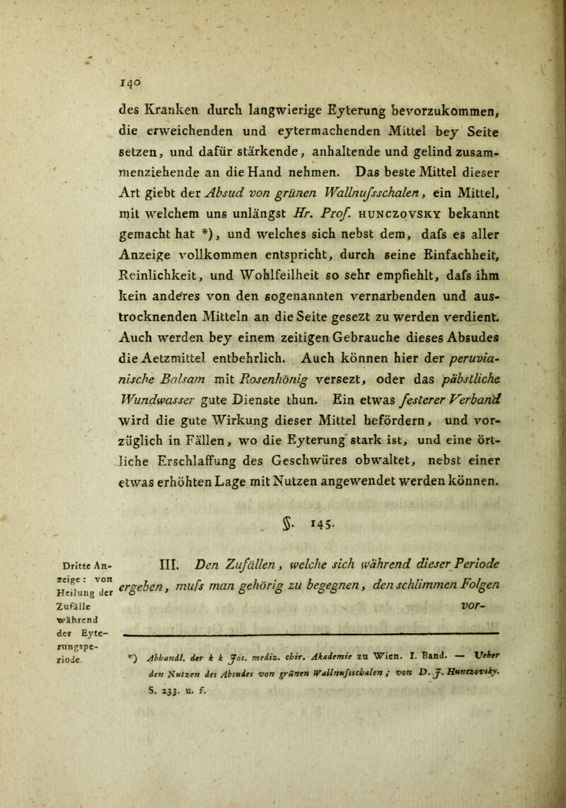 Dritte An- zeige ; von Heilung der Zufälle während der Eyte- rungspe- riode. 140 des Kranken durch langwierige Ejterung bevorzukommen, die erweichenden und ejtermachenden Mittel bey Seite setzen, und dafür stärkende, anhaltende und gelind zusam- menziehende an die Hand nehmen. Das beste Mittel dieser Art giebt der Absud von grünen WalLnufsschalen, ein Mittel, mit welchem uns unlängst Hr. Prof, hunczovsky bekannt gemacht hat *), und welches sich nebst dem, dafs es aller Anzeige vollkommen entspricht, durch seine Einfachheit, Reinlichkeit, und Wohlfeilheit so sehr empfiehlt, dafs ihm kein anderes von den sogenannten vernarbenden und aus- trocknenden Mitteln an die Seite gesezt zu werden verdient. Auch werden bey einem zeitigen Gebrauche dieses Absudes die Aetzmittel entbehrlich. Auch können hier der peruvia- nische Balsam mit Rosenhönig versezt, oder das päbstliche Wundwasser gute Dienste thun. Ein etwas festerer Verband wird die gute Wirkung dieser Mittel befördern, und vor- züglich in Fällen, wo die Eyterung*stark ist, und eine ört- liche Erschlaffung des Geschwüres obwaltet, nebst einer etwas erhöhten Lage mit Nutzen angewendet werden können. 5- 145- III. Den Zufällen , welche sich während dieser Periode ergeben, mufs man gehörig zu begegnen, den schlimmen Folgen vor~ Ahhandl. der k k Jos. mediz. chir. Akademie zu Wien. I. Band. — Veber den Jiutzen des Absudes Don grünen IfTallnufsscbalen i von 13.J. Hunczovsky. S. 233. u, f.