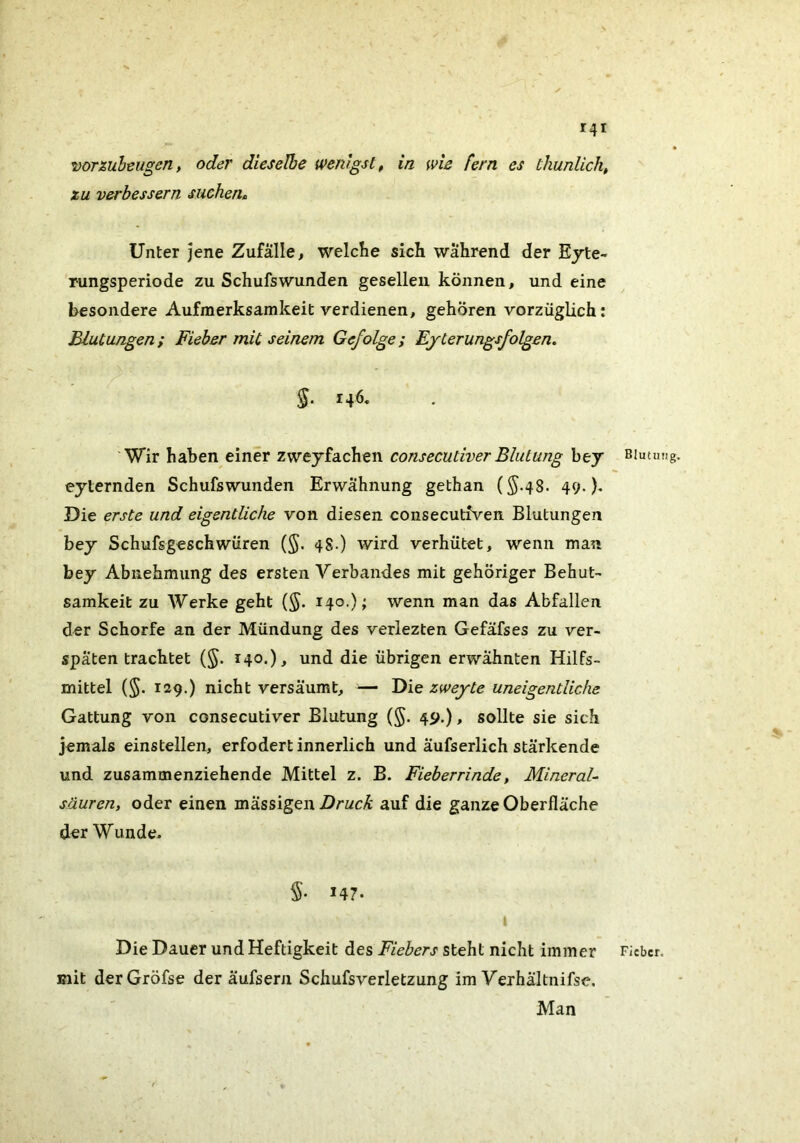 r4i voTZuheiigen, oder dieselbe wenigst, in wie fern es thunlich, zu verbessern suchen» Unter jene Zufälle, welche sich während der Ejte- rungsperiode zu Schufswunden gesellen können, und eine besondere Aufmerksamkeit verdienen, gehören vorzüglich: Blutungen; Fieber mit seinem Gefolge; Ejterungsfolgen. Wir haben einer zwejfachen consecutiverBlutung bej eyternden Schufswunden Erwähnung gethan (§.48. 49. b Die erste und eigentliche von diesen consecutiven Blutungen bey Schufsgeschwüren (§. 48.) wird verhütet, wenn man bey Abnehmung des ersten Verbandes mit gehöriger Behut- samkeit zu Werke geht (§. 140.); wenn man das Abfallen der Schorfe an der Mündung des verlezten Gefäfses zu ver- späten trachtet {§. 140.), und die übrigen erwähnten Hilfs- mittel {§. 129.) nicht versäumt, — Die zwej^te uneigentliche Gattung von consecutiver Blutung (§. 49.) > sollte sie sich jemals einstellen, erfodert innerlich und äufserlich stärkende und zusammenziehende Mittel z. B. Fieberrinde, Mineral- sauren, oder einen mässigen Druck auf die ganze Oberfläche der Wunde. 147. Die Dauer und Heftigkeit des Fiebers steht nicht immer mit derGröfse der äufsern Schufsverletzung im Verhältnifse. Man Blutinig Fieber.