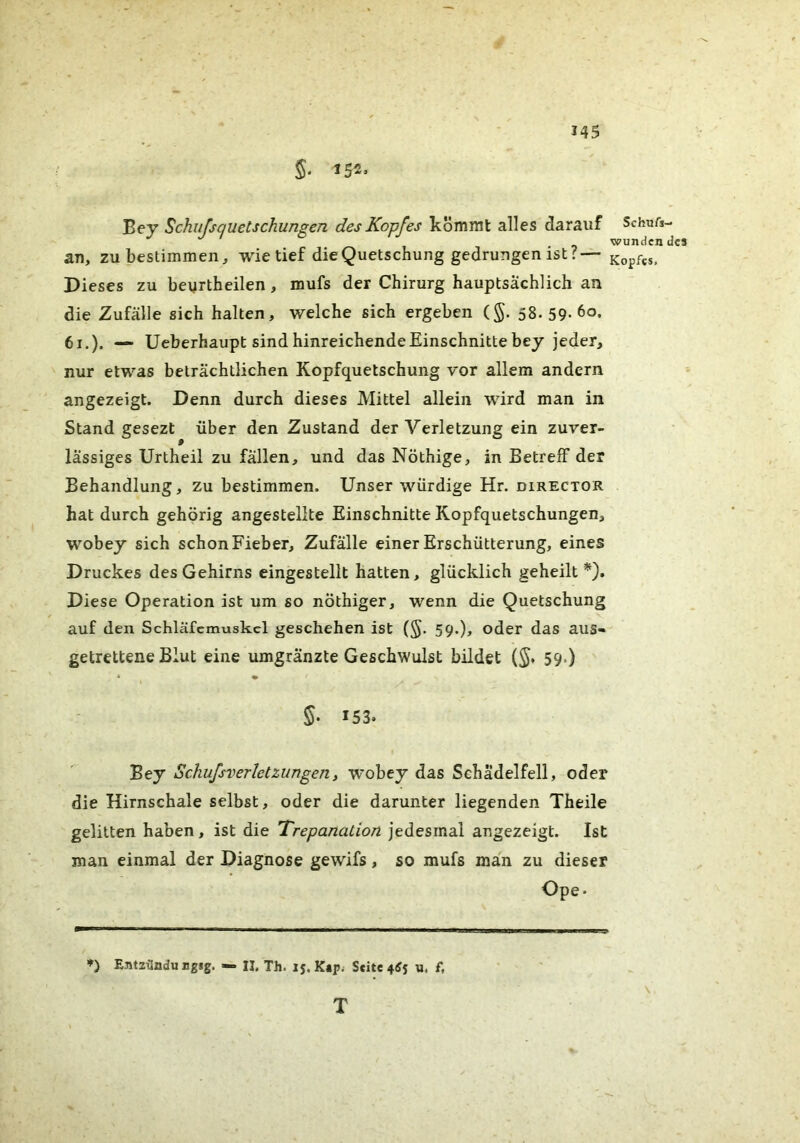 *45 Bey Schufsquetschungen des Kopfes kommt alles darauf Schufs- wundcndcs an, zu bestimmen, wie tief die Quetschung gedrungen ist ?— Kopfes, Dieses zu beurtheilen, mufs der Chirurg hauptsächlich an die Zufälle sich halten, welche sich ergeben (§. 58. 59-60. 61.). — Ueberhaupt sind hinreichende Einschnitte bey jeder, nur etwas beträchtlichen Kopfquetschung vor allem andern angezeigt. Denn durch dieses Mittel allein wird man in Stand gesezt über den Zustand der Verletzung ein zuver- lässiges Urtheil zu fällen, und das Nöthige, in Betreff der Behandlung, zu bestimmen. Unser würdige Hr. director hat durch gehörig angestellte Einschnitte Kopfquetschungen, wobey sich schon Fieber, Zufälle einer Erschütterung, eines Druckes des Gehirns eingestellt hatten, glücklich geheilt*). Diese Operation ist um so nöthiger, wenn die Quetschung auf den Schläfcmuskcl geschehen ist (§. 59.), oder das aus- getrettene Blut eine umgränzte Geschwulst bildet (^. 59.) • ^ 5. 153. Bey SchufsverletZungen, wobey das Schädelfell, oder die Hirnschale selbst, oder die darunter liegenden Theile gelitten haben, ist die Trepanation jedesmal angezeigt. Ist man einmal der Diagnose gewifs, so mufs man zu dieser Ope- ») Entzilndu Bgjg. — II, Th. 15. K«p; Seite 4(Js u. f, T