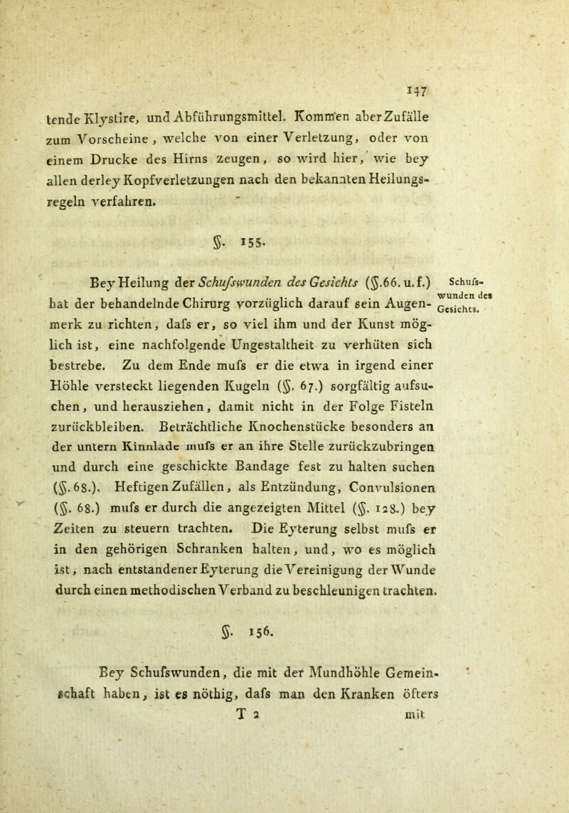 tende Kljstire, und Abfiihrungsmittel. Komm’en aber Zufälle zum Vorscheine, welche von einer Verletzung, oder von einem Drucke des Hirns zeugen, so wird hier, wie bey allen derley Kopfverletzungen nach den bekannten Heilungs- regeln verfahren. §• 155. Bey Heilung der Schu/swunden des Gesichts (^.66.u.f.) Schufs- hat der behandelnde Chirurg vorzüglich darauf sein Augen- merk zu richten, dafs er, so viel ihm und der Kunst mög- lich ist, eine nachfolgende Ungestaltheit zu verhüten sich bestrebe. Zu dem Ende mufs er die etwa in irgend einer Höhle versteckt liegenden Kugeln (§. 67.) sorgfältig aufsu- chen, und herausziehen, damit nicht in der Folge Fisteln Zurückbleiben. Beträchtliche Knochenstücke besonders an der untern Kinnlade mufs er an ihre Stelle zurückzubringen und durch eine geschickte Bandage fest zu halten suchen (§.68.). Heftigen Zufällen, als Entzündung, Convulsionen (§. 68.) mufs er durch die angezeigten Mittel (§. 128-) bey Zeiten zu steuern trachten. Die Eyterung selbst mufs er in den gehörigen Schranken halten, und, wo es möglich ist, nach entstandener Eyterung die Vereinigung der Wunde durch einen methodischen Verband zu beschleunigen trachten. S. 156. Bey Schufswunden, die mit der Mundhöhle Gemein- schaft haben, ist es nöthig, dafs man den Kranken öfters T 3 mit