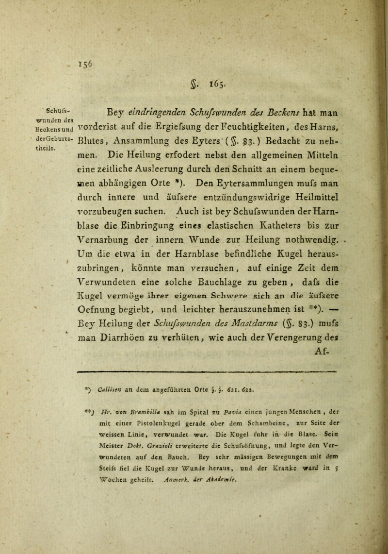 ' Schufs- wimdcn des Beckensund derGeburts- thcilc. Bey eindringenden Schufsminden des Beckens hat man vorderist auf die Krgiefdung der Feuchtigkeiten, des Harns, Blutes, Ansammlung des Ejters ($• S3.) Bedacht zu neh- men. Die Heilung erfodert nebst den allgemeinen Mitteln eine zeitliche Ausleerung durch den Schnitt an einem beque- men abhängigen Orte *). Den Eytersammlungen mufs man durch innere und äufsere entzündungswidrige Heilmittel vorzubeugen suchen. Auch ist bey Schufswunden der Harn- blase die Einbringung eines elastischen Katheters bis zur Vernarbung der innern Wunde zur Heilung nothwendig. Um die etwa in der Harnblase befindliche Kugel heraus- zubringen , könnte man versuchen, auf einige Zeit dem Verwundeten eine solche Bauchlage zu geben, dafs die Kugel vermöge ihrer eige'iien Schwere sich an (lie aiufsere Oefnung begiebt, und leichter herauszunehmen ist **). — Bey Heilung der Schufswunden des Mastdarms (§. 83.) mufs man Diarrhöen zu verhüten, wie auch der Verengerung des Af- *) Callisen an dem angeführten Orte §.5. 621,622, Hr, von BrumhilU sah im Spital zu Pavin einen jungen Menschen , der mit einer Pistolcnkugel gerade ober dem Schambeine, zur Seite der weissen Linie, verwundet war. Die Kugel fuhr in die Blase. Sein Meister Dokt, Grazioli erweiterte die Schufsöfnung, und legte den Ver- wundeten auf den Bauch. Bey sehr massigen Bewegungen mit dem Steifs fiel die Kugel zur Wunde heraus, und der Kranke ward in J Wochen geheilt. Anmerk, der Akniemie,