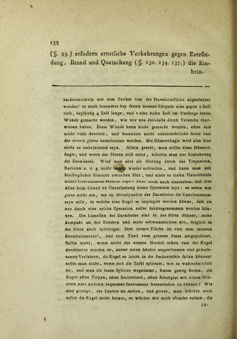 (§. 85-) erfoderii ernstliche Yorkehrungen gegen Entzün- dung, Brand und Quetschung {§. 130. 134. 137.) die Ein- ' brin- baclccnmusieln mit dem Periost Ton der Darmbeinfläche abgesondert werden! es mufs besonders bey fetten torosen Körpern eine gegen 5 Zoll tiefe, beyläufig 4 Zoll lange, und i eine halbe Zoll im Umfange breite Wunde gemacht werden, wie wir uns diefsfalls durch Versuche über- wiesen haben. Diese Wunde hann nicht gemacht werden, ohne dals nicht viele Arterien , und besonders nicht unbeträchtliche Aeste von der arteria ghtttn zerschnitten werden. Die Hämorrhagie wird also hier nicht so unbedeutend seyn. Allein gesezt, man stillte diese Hämorr- hagie, und wenn das Bluten still stehe, schritte man zur Einbohrung des Darmbeins. Wird man aber die Blutung durch das Trepanires, Kadieren u. d. g. nicht wieder erfrischen , und kann man mit hinlänglicher Einsicht zwischen Blut , und einer so tiefen Fleischhöhle seiner Instruiri«»it«n M»i«t«» ce^n ? Ahrr. auch noch zueeeeben, dafs dies Alles kein Grund zu Unterlassung dieser Operation seye : so sehen wir ^tens nicht ein, wo im .Mittelpunkte der Darmbeine die Knochenmassc seyn solle, in welche eine Kugel so impingirt werden könne, dafs sic nur durch eine solche Operation sollte herausgenommen werden kön- nen, Die lamellen der Darmbeine sind in der Mitte dünner,' mehr kompakt an den Rändern und mehr schwammichtcr Art, folglich in der Mitte auch splittriger. Ihre innere Fläche ist von dem inneren Darmbeinmuskel, und zum Thcil vom grossen Psoas ansgcpolstert. Sollte wohl, wenn nicht der erstcre Muskel schon von der Kugel durchbohrt worden ist, ausser einen höchst ungestümmen und gewalt- samen Verfahren, die Kugel so leicht in die Bcckenhöhlc fallen können? sollte man nicht, wenn sich die Tafel splittert, wie es wahrscheinlich ist, und man die losen Splitter wegnimmt, Raum genug fl^den, die Kugel ohne Trepan, ohne Radiercisen, ohne Schabglas mit einem Heb- eisen oder anderen bequemen Instrument herausheben zu können? Wir sind geneigt, das Leztere zu rathen , und gesezt, man brächte auch , selbst die Kugel nicht heraus, so würden wir noch ehender rathen , die LC-