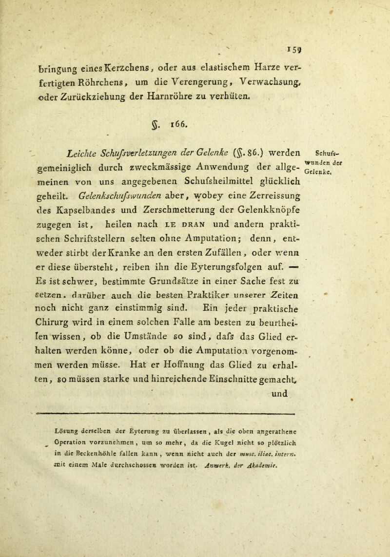 bringung eines Kerzchens, oder aus elastiscKem Harze ver- fertigten Röhrchens, um die Verengerung, Verwachsung, oder Zurückziehung der Harnröhre zu verhüten. §. i66. Leichte Schufsverletzungen der Gelenke (§.86.) werden gemeiniglich durch zweckmässige Anwendung der allge- meinen von uns angegebenen Schufsheilmittel glücklich geheilt. Gelenkschufswunden aber, wobey eine Zerreissung des Kapselbandes und Zerschmetterung der Gelenkknöpfe zugegen ist, heilen nach le dran und andern prakti- schen Schriftstellern selten ohne Amputation; denn, ent- weder stirbt der Kranke an den ersten Zufällen, oder wenn er diese übersteht, reiben ihn die Eyterungsfolgen auf. —» Es ist schwer, bestimmte Grundsätze in einer Sache fest zu setzen, darüber auch die besten Praktiker unserer Zeiten noch nicht ganz einstimmig sind. Ein jeder praktische Chirurg wird in einem solchen Falle am besten zu beurthei- len'wissen, ob die Umstände so sind, dafs das Glied er- halten werden könne, oder ob die Amputation vorgenom- men werden müsse. Hat er Hoffnung das Glied zu erhal- ten, so müssen starke und hinreichende Einschnitte gemacht, und Lösung derselben der Eyterung zu überlassen , als die oben angerathene Operation vorzimehmen, um so mehr, da die Kugel nicht so plötzlich in die Beckenhöhlc fallen kann , wenn nicht auch der musc. iliac. intern^ acit einem Male durchschossen worden ist. Anmerk, der Akademie, Schufs- wnnden der Gelenke.