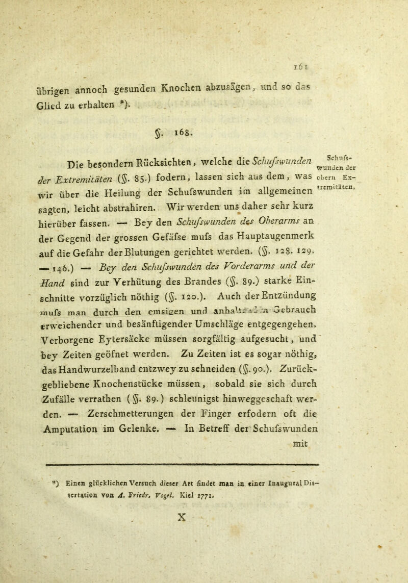 übrigen annoch gesunden Knochen abzusagen ^ und so das Glied zu erhalten *). §, i6S. Die besondern Rücksichten, welche die ^chufswunden der Extremhäten {§. 85-) fodern, lassen sich aus dem, was cbem ex- wir über die Heilung der Schufswunden im allgemeinen sagten, leicht abstrahiren. Wir werden uns daher sehr kurz hierüber fassen. — Bej den Schu/swunden d^s Oberarms an der Gegend der grossen Gefäfse mufs das Hauptaugenmerk auf die Gefahr der Blutungen gerichtet werden. (§. 12S. 129» 146.) — Bey den Schußwunden des Vorderarms und der Hand sind zur Verhütung des Brandes (§. 89«) starke Ein- schnitte vorzüglich nöthig (§. 120,). Auch der Entzündung mufs man durch den emsigen und anbal^;-i- -’i Gebrauch erweichender und besänftigender Umschläge entgegengehen. Verborgene Ejtersäcke müssen sorgfältig aufgesucht, und hey Zeiten geöfnet werden. Zu Zeiten ist es sogar nöthig, das Handwurzelband entzwey zu schneiden (^. 90.). Zurück» gebliebene Knochenstücke müssen, sobald sie sich durch Zufälle verrathen ( §. 89.) schleunigst hinweggeschaft wer- den. — Zerschmetterungen der Finger erfodern oft die Amputation im Gelenke. —» In Betreff dei'Schufs wunden mit =») Einen glncklichcn Versneh dieser Art findet mau in einer Inaugnral Dis- sertation von A, Sritir, Vogel. Kiel 1771. X