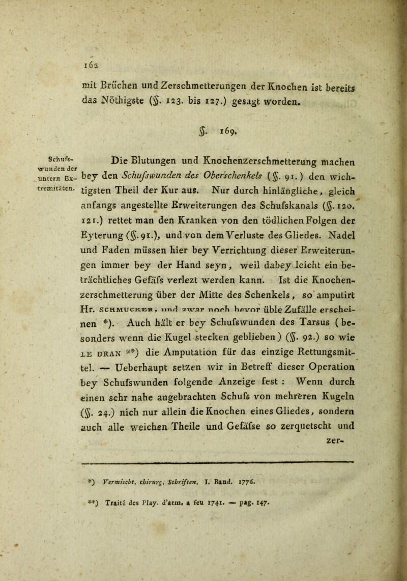 i6ä mit Brüchen und Zerschmetterungen der Knochen ist bereits das Nöthigste (§. 123. bis 127O gesagt worden. §. 169. Schufj- wujiden der untern Ex- tremitäten. Die Blutungen und Knochenzerschmetterung machen bey den Schufswunden des Oberschenkels (§. 91.) den wich- tigsten Theil der Kur aus. Nur durch hinlängliche, gleich anfangs angesteUte Erweiterungen des Schufskanals (§. 120. 121.) rettet man den Kranken von den tödlichen Folgen der Eyterung (5.91.), und von dem Verluste des Gliedes. Nadel und Faden müssen hier bey Verrichtung dieser Erweiterun- gen immer bey der Hand seyn, weil dabey leicht ein be- trächtliches Gefäfs verlezt werden kann. Ist die Knochen- zerschmetterung über der Mitte des Schenkels, so'amputirt Hr. scHMucit.ER, iiTifl -z-war nnrTi t»#»vor Üble Zufälle erschei- nen *). Auch hält er bey Schufswunden des Tarsus (be- sonders wenn die Kugel stecken geblieben) (§. 92.) so wie XE DRAN die Amputation für das einzige Rettungsmit- tel. — Ueberhaupt setzen wir in Betreff dieser Operation bey Schufswunden folgende Anzeige fest : Wenn durch einen sehr nahe angebrachten Schufs von mehreren Kugeln (§. 24.) nich nur allein die Knochen eines Gliedes, sondern auch alle weichen Theile und Gefäfse so zerquetscht und zer- S“) Vermischt. Chirurg, Schriften. I. Bind. 177^* Traite des Play, d’arin# a feu 1741. — pag. 147.