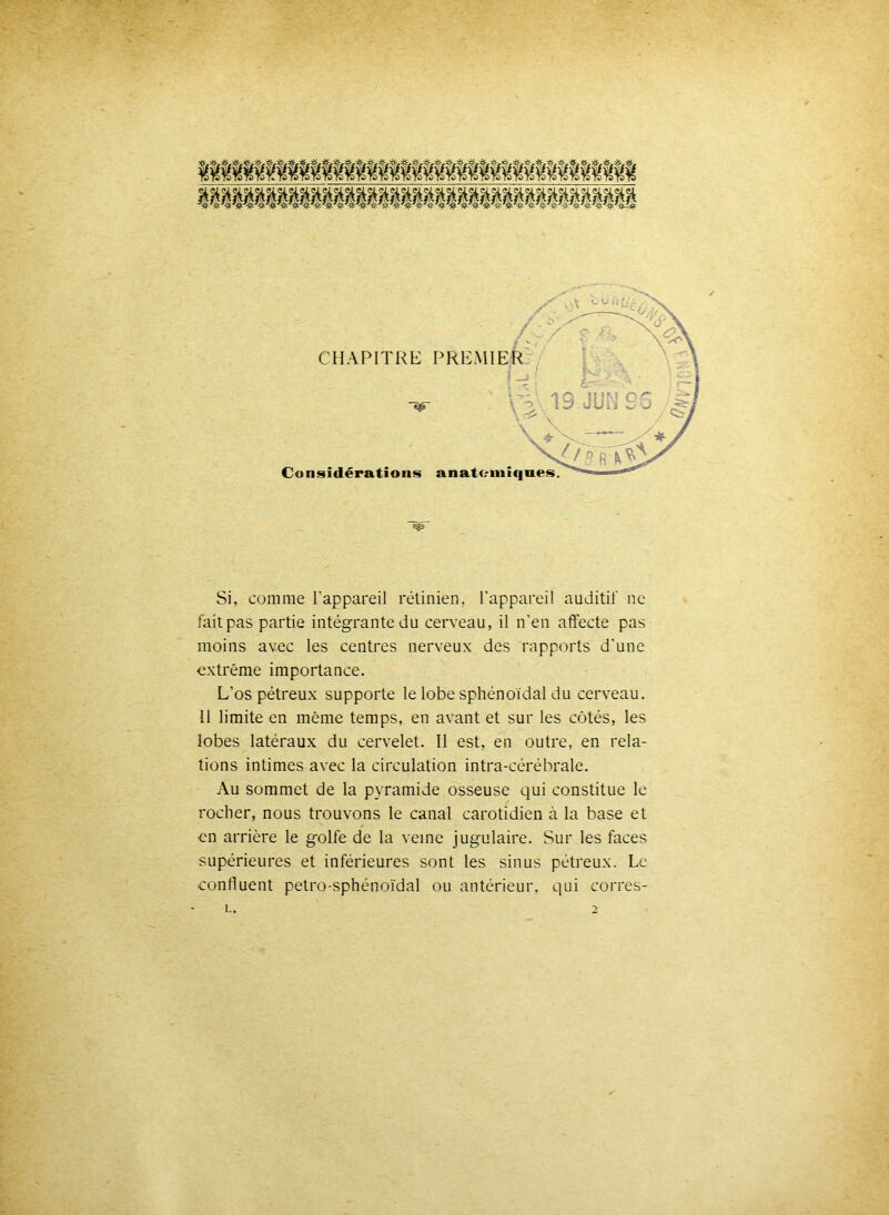 CHAPITRE PREMI Considérations anatomiques Si, comme l’appareil rétinien, l’appareil auditif ne fait pas partie intégrante du cerveau, il n’en affecte pas moins avec les centres nerveux des rapports d’une extrême importance. L’os pétreux supporte le lobe sphénoïdal du cerveau. Il limite en même temps, en avant et sur les côtés, les lobes latéraux du cervelet. Il est, en outre, en rela- tions intimes avec la circulation intra-cérébrale. Au sommet de la pyramide osseuse qui constitue le rocher, nous trouvons le canal carotidien à la base et en arrière le golfe de la veine jugulaire. Sur les faces supérieures et inférieures sont les sinus pétreux. Le confluent petro-sphénoïdal ou antérieur, qui corres-