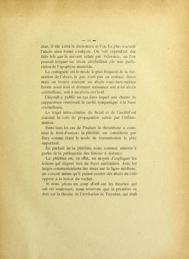 cher, il file entre la dure-mère et l’os. Le plus souvent l’abcès ainsi formé s’enkyste. On voit cependant des faits tels que le suivant relaté par Schwartz, où l’on pouvait irriguer un abcès cérébelleux par une perfo- ration de l'apophyse mastoïde. La contiguïté est le mode le plus fréquent de la for- mation de l’abcès, le pus n’est pas en contact direct mais on trouve souvent un abcès sous-dure-raérien fusant assez loin et donnant naissance soit à un abcès cérébelleux, soit à un abcès cén'bral. Chipault a publié un cas dans lequel une chaîne de suppuration réunissait la cavité tympanique à la fosse cérébelleuse. Le trajet intra-crânien du facial et de l’auditif est souvent la voie de propagation suivie par l’inflam- mation. Dans tous les cas de Paulsen la thrombose a cons- titué le trait-d’union ; la phlébite est considérée par Bary comme étant le mode de transmission le plùs important. En parlant de la phlébite, nous sommes amenés â parler de la pathogénie des lésions à distance. La phlébite est, en effet, un moyen d’expliquer les lésions qui siègent loin du foyer auriculaire. Avec les larges communications des sinus sur la ligne médiane, on conçoit même qu’il puisse exister des abcès du côté opposé à la lésion du rocher. Si nous jetons un coup d’œil sur les théories qui ont été soutenues, nous trouvons que la première en date est la théorie de Virritatioti de Toynbeè, qui était