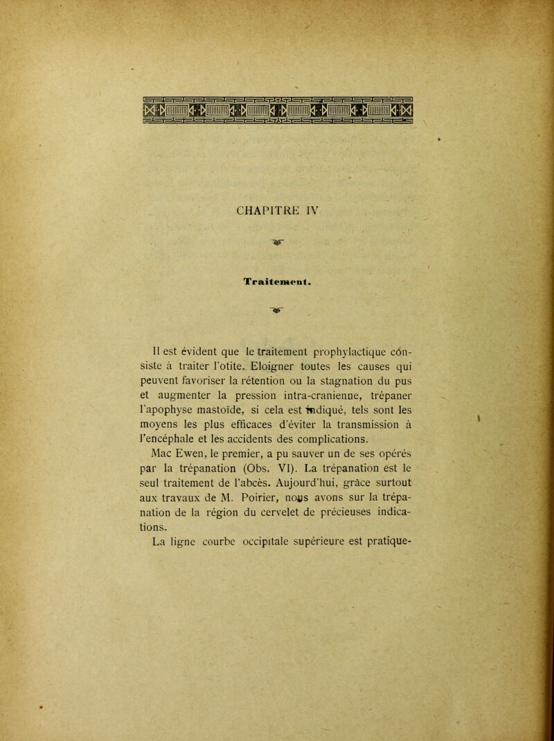 y  Traitement. II est évident que le traitement prophylactique côn- siste à traiter l’otite. Eloigner toutes les causes qui peuvent favoriser la rétention ou la stagnation du pus et augmenter la pression intra-cranienne, trépaner l’apophyse mastoïde, si cela est itidiqué, tels sont les moyens les plus efficaces d’éviter la transmission à l’encéphale et les accidents des complications. Mac Ewen, le premier, a pu sauver un de ses opérés par la trépanation (Obs. VI). La trépanation est le seul traitement de l’abcès. Aujourd’hui, grâce surtout aux travaux de M. Poirier, no^s avons sur la trépa- nation de la région du cervelet de précieuses indica- tions. La ligne courbe occipitale supérieure est pratique- I