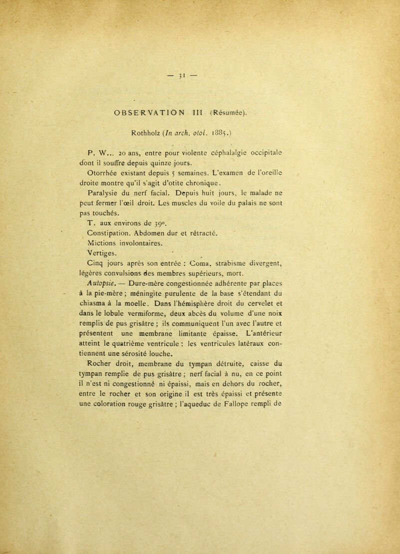 OBSERVATION 111 (Résumée). Rothholz {In arch. olol. 1885.) P. W... 20 ans, entre pour violente céphalalgie occipitale dont il souffre depuis quinze Jours. Otorrhée existant depuis 5 semaines. L’examen de l’oreille droite montre qu’il s’agit d’otite chronique. Paralysie du nerf facial. Depuis huit jours, le malade ne peut fermer l’œil droit. Les muscles du voile du palais ne sont pas touchés. T. aux environs de 390. Constipation. Abdomen dur et rétracté. Mictions involontaires. Vertiges. Cinq jours après son entrée ; Coma, strabisme divergent, légères convulsions des membres supérieurs, mort. Autopsie.— Dure-mère congestionnée adhérente par places à la pie-mère ; méningite purulente de la base s’étendant du chiasma à la moelle. Dans l’hémisphère droit du cervelet et dans le lobule vermiforme, deux abcès du volume d’une noix remplis de pus grisâtre ; ils communiquent l'un avec l’autre et présentent une membrane limitante épaisse. L’antérieur atteint le quatrième ventricule ; les ventricules latéraux con- tiennent une sérosité louche. Rocher droit, membrane du tympan détruite, caisse du tympan remplie de pus grisâtre ; nerf facial à nu, en ce point il n’est ni congestionné ni épaissi, mais en dehors du rocher, entre le rocher et son origine il est très épaissi et présente une coloration rouge grisâtre ; l’aqueduc de Fallope rempli de