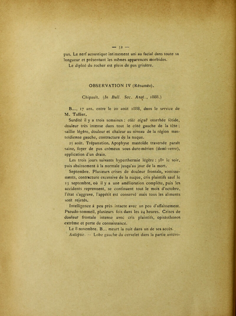 pus. Le nerf acoustique intimement uni au facial dans toute sa longueur et présentant les mêmes apparences morbides. Le diploé du rocher est plein de pus grisâtre. OBSERVATION IV (Résumée). Chipault. {In Bull. Soc. Anal., 1888.) B..., 17 ans. entre le 20 août 1888, dans le service de M. Tuffier. Surdité il y a trois semaines : otite aiguë otorrhée fétide, douleur très intense dans tout le côté gauche de la tète ; saillie légère, douleur et chaleur au niveau de la région mas- toïdienne gauche, contracture de la nuque. 25 août. Trépanation. Apophyse mastoïde traversée paraît saine, foyer de pus crémeux sous dure-mérien (demi-verre)^ application d’un drain. Les trois jours suivants hyperthermie légère : j8o le soir, puis abaissement à la normale jusqu’au jour de la mort. Septembre. Plusieurs crises de douleur frontale, vomisse- ments, contracture excessive de la nuque, cris plaintifs sauf le 13 septembre, où il y a une amélioration complète, puis les accidents reprennent, se continuent tout le mois d’octobre, l’état s’aggrave, l’appétit est conservé' mais tous les aliments sont rejetés. Intelligence à peu près intacte avec un peu d’alTaissement. Pseudo-sommeil, plusieurs fois dans les 24 heures. Crises de dotrfeur frontale intense avec cris plaintifs, opistothonos extrême et perte de connaissance. Le 8 novembre. B... meurt la nuit dans un de ses accès. Autopsie. — Lobe gauche du cervelet dans la partie antéro-