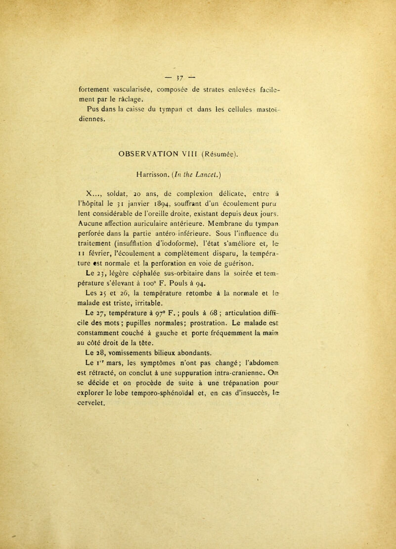 — 57 — fortement vascularisée, composée de strates enlevées facile- ment par le râclage. Pus dans la caisse du tympan et dans les cellules mastoï- diennes. OBSERVATION VIII (Résumée). Harrisson. {In lhe Lancet.) X..., soldat, 20 ans, de complexion délicate, entre à l’hôpital le 51 janvier 1894, souffrant d’un écoulement puru lent considérable de l’oreille droite, existant depuis deux jours. Aucune affection auriculaire antérieure. Membrane du tympan perforée dans la partie antéro-inférieure. Sous l’influence du traitement (insufflation d’iodoforme), l’état s’améliore et^ le 11 février, l’écoulement a complètement disparu, la tempéra- ture «st normale et la perforation en voie de guérison. Le 23, légère céphalée sus-orbitaire dans la soirée et tem- pérature s’élevant à 100“ F. Pouls à 94. Les 25 et 26, la température retombe à la normale et le- malade est triste, irritable. Le 27, température à 97’ F. ; pouls à 68 ; articulation diffi- cile des mots ; pupilles normales; prostration. Le malade est constamment couché à gauche et porte fréquemment la maiis au côté droit de la tète. Le 28, vomissements bilieux abondants. Le I mars, les symptômes n’ont pas changé; l’abdomea est rétracté, on conclut à une suppuration intra-cranienne. Ort se décide et on procède de suite à une trépanation pour explorer le lobe temporo-sphénoïdal et, en cas d’insuccès, le- -cervelet.