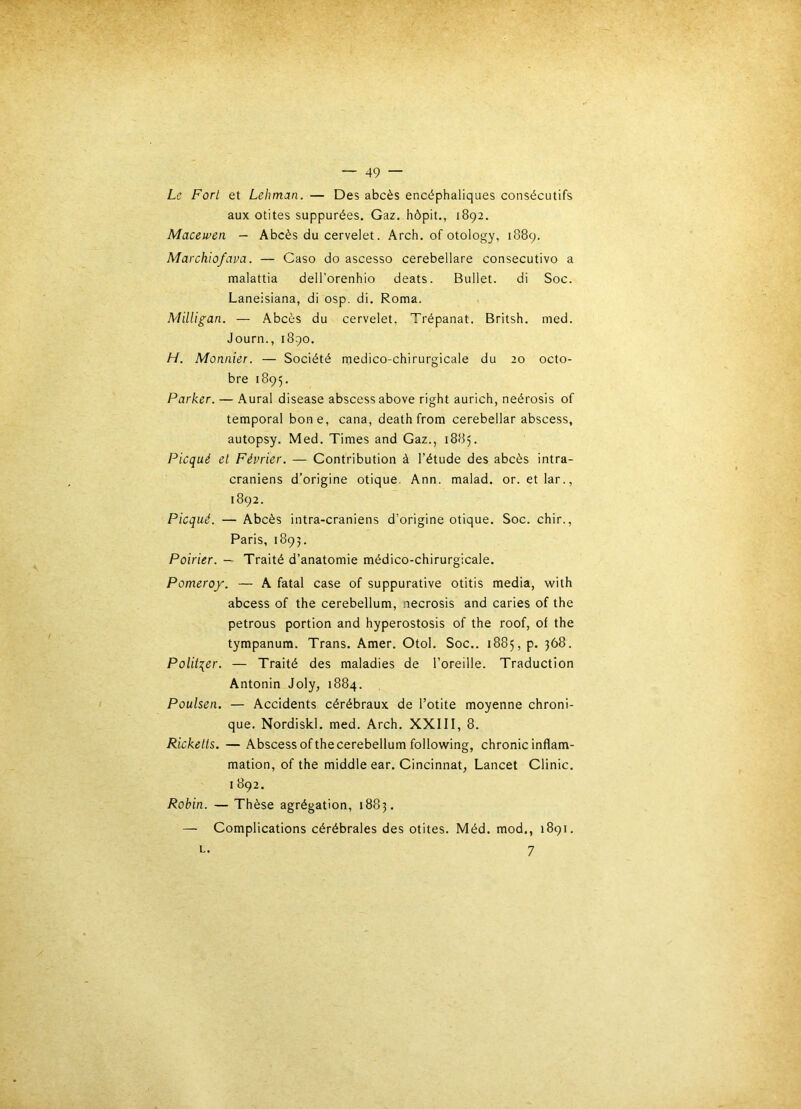 Le Fort et Lehman. — Des abcès encéphaliques consécutifs aux otites suppurées. Gaz, hôpit., 1892. Maeewen — Abcès du cervelet. Arch, of otology, 1889. Marchiofava. — Caso do ascesso cerebellare consecutivo a malattia dell’orenhio deats. Bullet. di Soc. Laneisiana, di osp. di. Roma. Milligan. — Abcès du cervelet, Trépanât. Britsh. nied. Journ., 1890, H. Moniiier. — Société medico-chirurgicale du 20 octo- bre 1895. Parker. — Aurai disease abscessabove right aurich, neérosis of temporal boue, cana, death from cerebellar abscess, autopsy. Med. Times and Gaz., 1885. Picqué et Février. — Contribution à l’étude des abcès intra- crâniens d’origine otique. Ann. malad. or. etlar., 1892. Picqué. — Abcès intra-craniens d’origine otique. Soc. chir., Paris, 1893. Poirier. — Traité d’anatomie médico-chirurgicale. Pomeroy. — A fatal case of suppurative otitis media, with abcess of the cerebellum, necrosis and caries of the petrous portion and hyperostosis of the roof, of the tympanum. Trans. Amer. Otol. Soc.. 1885, p. 368. Politiser. — Traité des maladies de l’oreille. Traduction Antonin Joly, 1884. Poulsen. — Accidents cérébraux de l’otite moyenne chroni- que. Nordiskl, med. Arch. XXIII, 8. Rickells. — Abscess of the cerebellum following, chronic inflam- mation, of the middle ear. Cincinnat, Lancet Clinic. I 892. Robin. — Thèse agrégation, 1883. — Complications cérébrales des otites. Méd. mod., 1891. L. 7