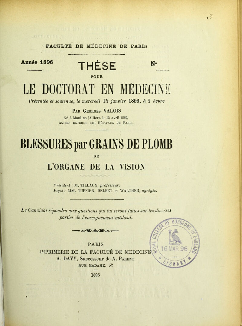 FACULTÉ DE MÉDECINE DE PARIS Année 1896 THÈSE POUR LE DOCTORAT EN MÉDECINE Présentée et soutenue, le mercredi 15 janvier 1896, à 1 heure Par Georges VALOIS Né à Moulins (Allier), le 15 avril 1869, Ancien externe des Hôpitaux de Paris. BLESSURES par GRAINS DE PLOMB DE L’ORGANE DE LA VISION Président : M. TILLALX, professeur. Juges : MM. TUFFIER, DELBET et WALTHER, agrégés. Le Candidat répondra aux questions qui lui seront faites sur les diverses parties de Fenseignement médical. PARIS IMPRIMERIE DE LA FACULTÉ DE MEDECINE A. DAVY, Successeur de A. Parent RUE MADAME, 52 1896