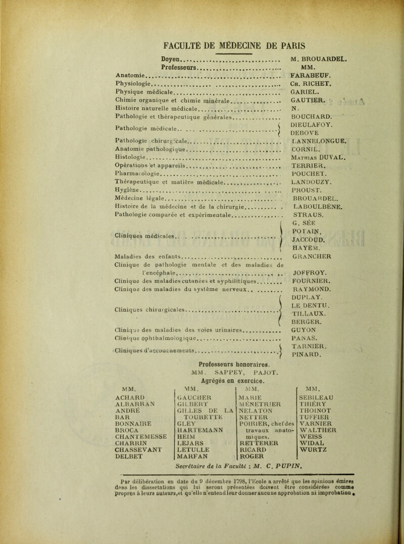 Doyen Professeurs Anatomie Physiologie Physique médicale Chimie organique et chimie minérale. Histoire naturelle médicale Pathologie et thérapeutique générales Pathologie médicale.. Pathologie chirurgicale, Anatomie pathologique. Histologie Opérations et appareils. Pharmacologie M. BROUARDEL. MM. FARABEUF. Ch. RICHET. GARIEL. GAUTIER. N. BOUCHARD. DIEULAFOY. DEBOVE L.ANNELONGUE. CORNIL. Mathias DUVaL. TERRIER. POUCHET. Thérapeutique, et matière médicale LANDOUZY. Hygiène PROUST. Médecine légale BROUAHDEL. Histoire de la médecine et de la chirurgie Pathologie comparée et expérimentale.... Cliniques médicales., Maladies des enfants Clinique de pathologie mentale et des maladies de l’encéphale Clinique des maladies cutanées et syphilitiques Clinique des maladies du système nerveux Cliniques chirurgicales. Clinique des maladies des voies urinaires Clinique ophthalmologique Cliniques d’accoucneraents. Professeurs honoraires. LABOULBÈNE. STRAUS. G. SÉE POIAIN. JACCOUD. HAYE VI. GRANCHER JOEEROY. FOURNIER. RAYMOND. DUPLAY. L.E DENTU. TILLAUX. BERGER. GUYON PANAS. TARN1ER. PINARD. MM. SAPPEY, PAJOT. Agrégés en exercice. MM. MM. MM. MM. ACHARD GAUCHER MARIE SEBILEAU ALBARRAN GILBERT MENETRIER THIÉRY ANDRÉ GILLES DE LA NELATON THOINOT BAR TOURETTE NETTER TUFFIER BONNAIRE G LE Y POIRIER, chefdes VARNIER B ROC A HARTEMANN travaux anato- WALTHER CHANTE MESSE HEIM miques. WEISS CHARRIN LEJARS REITERER WIDAL CHASSEVANT LETULLE RICARD WURTZ DELBET MARFAN ROGER Secrétaire de la Faculté : M. C. PUPIN. Par délibération en date du 9 décembre 1798, l’Ecole a arrêté que les opinions émises dans les dissertations qui lui seront présentées doivent être considérées comme propres à leurs auteurs,et qu’elle n’entend leur donner aucune approbation ni improbation.